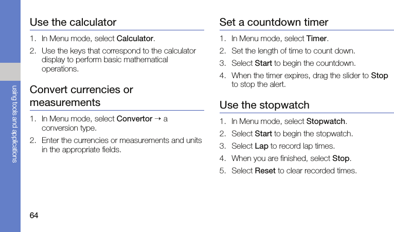 64using tools and applicationsUse the calculator1. In Menu mode, select Calculator.2. Use the keys that correspond to the calculator display to perform basic mathematical operations.Convert currencies or measurements1. In Menu mode, select Convertor → a conversion type.2. Enter the currencies or measurements and units in the appropriate fields.Set a countdown timer1. In Menu mode, select Timer.2. Set the length of time to count down.3. Select Start to begin the countdown.4. When the timer expires, drag the slider to Stop to stop the alert.Use the stopwatch1. In Menu mode, select Stopwatch.2. Select Start to begin the stopwatch.3. Select Lap to record lap times. 4. When you are finished, select Stop.5. Select Reset to clear recorded times.