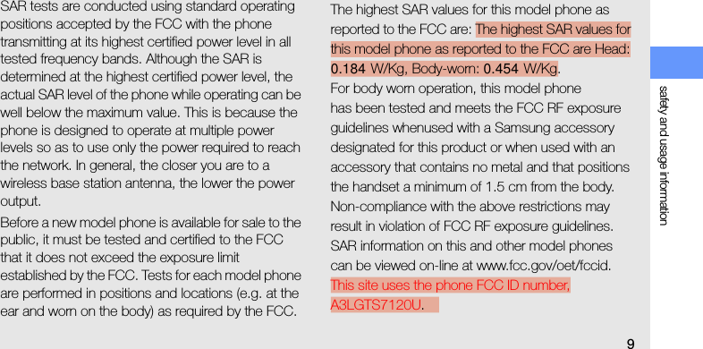 safety and usage information9SAR tests are conducted using standard operating positions accepted by the FCC with the phone transmitting at its highest certified power level in all tested frequency bands. Although the SAR is determined at the highest certified power level, the actual SAR level of the phone while operating can be well below the maximum value. This is because the phone is designed to operate at multiple power levels so as to use only the power required to reach the network. In general, the closer you are to a wireless base station antenna, the lower the power output.Before a new model phone is available for sale to the public, it must be tested and certified to the FCC that it does not exceed the exposure limit established by the FCC. Tests for each model phone are performed in positions and locations (e.g. at the ear and worn on the body) as required by the FCC.The highest SAR values for this model phone as reported to the FCC are: The highest SAR values for this model phone as reported to the FCC are Head: 0.184  W/Kg, Body-worn: 0.454  W/Kg.For body worn operation, this model phonehas been tested and meets the FCC RF exposure guidelines whenused with a Samsung accessory designated for this product or when used with an accessory that contains no metal and that positions the handset a minimum of 1.5 cm from the body.Non-compliance with the above restrictions may result in violation of FCC RF exposure guidelines. SAR information on this and other model phones can be viewed on-line at www.fcc.gov/oet/fccid. This site uses the phone FCC ID number, A3LGTS7120U. 