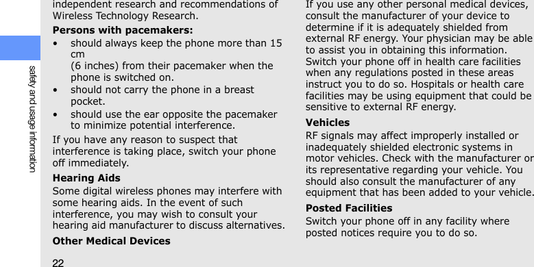 22safety and usage informationindependent research and recommendations of Wireless Technology Research.Persons with pacemakers:• should always keep the phone more than 15 cm (6 inches) from their pacemaker when the phone is switched on.• should not carry the phone in a breast pocket.• should use the ear opposite the pacemaker to minimize potential interference.If you have any reason to suspect that interference is taking place, switch your phone off immediately.Hearing AidsSome digital wireless phones may interfere with some hearing aids. In the event of such interference, you may wish to consult your hearing aid manufacturer to discuss alternatives.Other Medical DevicesIf you use any other personal medical devices, consult the manufacturer of your device to determine if it is adequately shielded from external RF energy. Your physician may be able to assist you in obtaining this information. Switch your phone off in health care facilities when any regulations posted in these areas instruct you to do so. Hospitals or health care facilities may be using equipment that could be sensitive to external RF energy.VehiclesRF signals may affect improperly installed or inadequately shielded electronic systems in motor vehicles. Check with the manufacturer or its representative regarding your vehicle. You should also consult the manufacturer of any equipment that has been added to your vehicle.Posted FacilitiesSwitch your phone off in any facility where posted notices require you to do so.