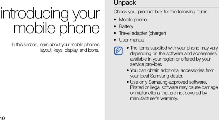 10introducing yourmobile phone In this section, learn about your mobile phone’slayout, keys, display, and icons.UnpackCheck your product box for the following items:• Mobile phone• Battery• Travel adapter (charger)•User manual • The items supplied with your phone may vary depending on the software and accessories available in your region or offered by your service provider. • You can obtain additional accessories from your local Samsung dealer.• Use only Samsung-approved software. Pirated or illegal software may cause damage or malfunctions that are not covered by manufacturer&apos;s warranty.