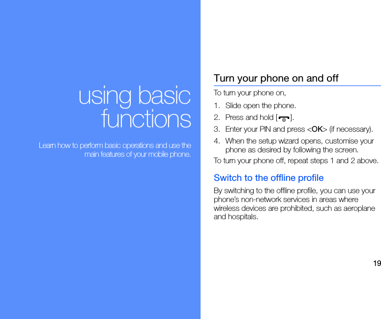 19using basicfunctions Learn how to perform basic operations and use themain features of your mobile phone.Turn your phone on and offTo turn your phone on,1. Slide open the phone.2. Press and hold [ ].3. Enter your PIN and press &lt;OK&gt; (if necessary).4. When the setup wizard opens, customise your phone as desired by following the screen.To turn your phone off, repeat steps 1 and 2 above.Switch to the offline profileBy switching to the offline profile, you can use your phone’s non-network services in areas where wireless devices are prohibited, such as aeroplane and hospitals.