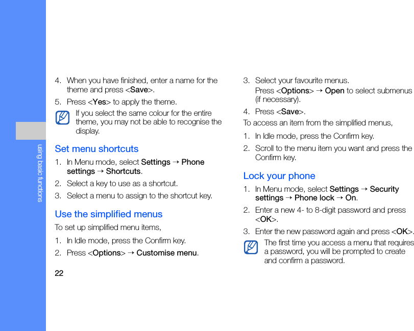 22using basic functions4. When you have finished, enter a name for the theme and press &lt;Save&gt;.5. Press &lt;Yes&gt; to apply the theme.Set menu shortcuts1. In Menu mode, select Settings → Phone settings → Shortcuts.2. Select a key to use as a shortcut.3. Select a menu to assign to the shortcut key.Use the simplified menusTo set up simplified menu items,1. In Idle mode, press the Confirm key.2. Press &lt;Options&gt; → Customise menu.3. Select your favourite menus.Press &lt;Options&gt; → Open to select submenus (if necessary).4. Press &lt;Save&gt;.To access an item from the simplified menus,1. In Idle mode, press the Confirm key.2. Scroll to the menu item you want and press the Confirm key.Lock your phone1. In Menu mode, select Settings → Security settings → Phone lock → On.2. Enter a new 4- to 8-digit password and press &lt;OK&gt;.3. Enter the new password again and press &lt;OK&gt;. If you select the same colour for the entire theme, you may not be able to recognise the display.The first time you access a menu that requires a password, you will be prompted to create and confirm a password.