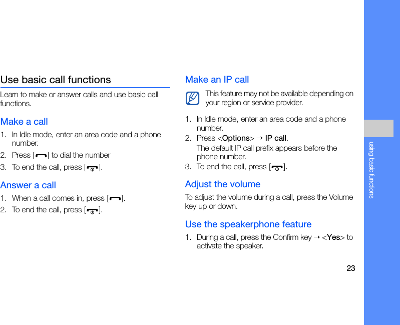 23using basic functionsUse basic call functionsLearn to make or answer calls and use basic call functions.Make a call1. In Idle mode, enter an area code and a phone number.2. Press [ ] to dial the number3. To end the call, press [ ]. Answer a call1. When a call comes in, press [ ].2. To end the call, press [ ].Make an IP call1. In Idle mode, enter an area code and a phone number.2. Press &lt;Options&gt; → IP call.The default IP call prefix appears before the phone number.3. To end the call, press [ ].Adjust the volumeTo adjust the volume during a call, press the Volume key up or down.Use the speakerphone feature1. During a call, press the Confirm key → &lt;Yes&gt; to activate the speaker.This feature may not be available depending on your region or service provider.