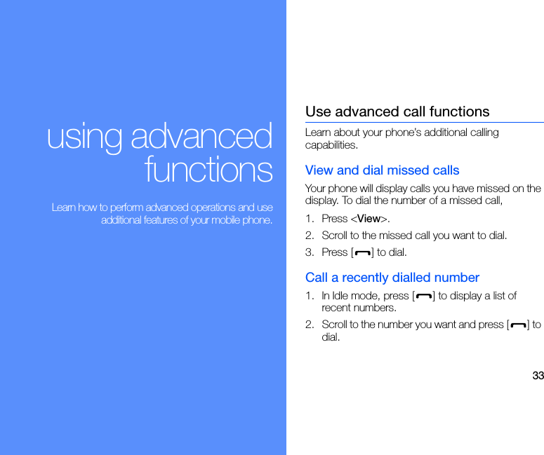33using advancedfunctions Learn how to perform advanced operations and useadditional features of your mobile phone.Use advanced call functionsLearn about your phone’s additional calling capabilities. View and dial missed callsYour phone will display calls you have missed on the display. To dial the number of a missed call,1. Press &lt;View&gt;.2. Scroll to the missed call you want to dial.3. Press [ ] to dial.Call a recently dialled number1. In Idle mode, press [ ] to display a list of recent numbers.2. Scroll to the number you want and press [ ] to dial.