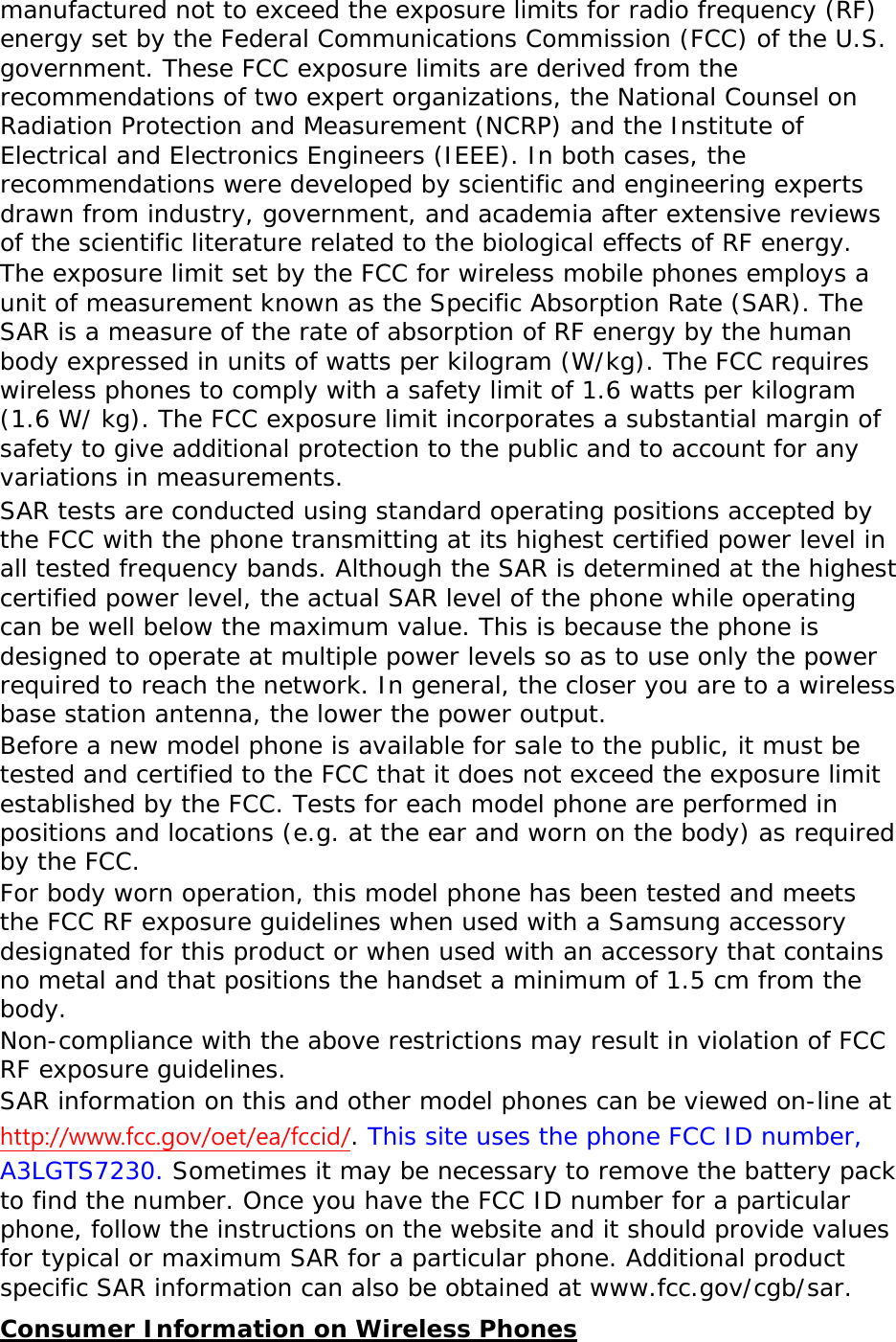 manufactured not to exceed the exposure limits for radio frequency (RF) energy set by the Federal Communications Commission (FCC) of the U.S. government. These FCC exposure limits are derived from the recommendations of two expert organizations, the National Counsel on Radiation Protection and Measurement (NCRP) and the Institute of Electrical and Electronics Engineers (IEEE). In both cases, the recommendations were developed by scientific and engineering experts drawn from industry, government, and academia after extensive reviews of the scientific literature related to the biological effects of RF energy. The exposure limit set by the FCC for wireless mobile phones employs a unit of measurement known as the Specific Absorption Rate (SAR). The SAR is a measure of the rate of absorption of RF energy by the human body expressed in units of watts per kilogram (W/kg). The FCC requires wireless phones to comply with a safety limit of 1.6 watts per kilogram (1.6 W/ kg). The FCC exposure limit incorporates a substantial margin of safety to give additional protection to the public and to account for any variations in measurements. SAR tests are conducted using standard operating positions accepted by the FCC with the phone transmitting at its highest certified power level in all tested frequency bands. Although the SAR is determined at the highest certified power level, the actual SAR level of the phone while operating can be well below the maximum value. This is because the phone is designed to operate at multiple power levels so as to use only the power required to reach the network. In general, the closer you are to a wireless base station antenna, the lower the power output. Before a new model phone is available for sale to the public, it must be tested and certified to the FCC that it does not exceed the exposure limit established by the FCC. Tests for each model phone are performed in positions and locations (e.g. at the ear and worn on the body) as required by the FCC.   For body worn operation, this model phone has been tested and meets the FCC RF exposure guidelines when used with a Samsung accessory designated for this product or when used with an accessory that contains no metal and that positions the handset a minimum of 1.5 cm from the body.  Non-compliance with the above restrictions may result in violation of FCC RF exposure guidelines. SAR information on this and other model phones can be viewed on-line at http://www.fcc.gov/oet/ea/fccid/. This site uses the phone FCC ID number, A3LGTS7230. Sometimes it may be necessary to remove the battery pack to find the number. Once you have the FCC ID number for a particular phone, follow the instructions on the website and it should provide values for typical or maximum SAR for a particular phone. Additional product specific SAR information can also be obtained at www.fcc.gov/cgb/sar. Consumer Information on Wireless Phones 