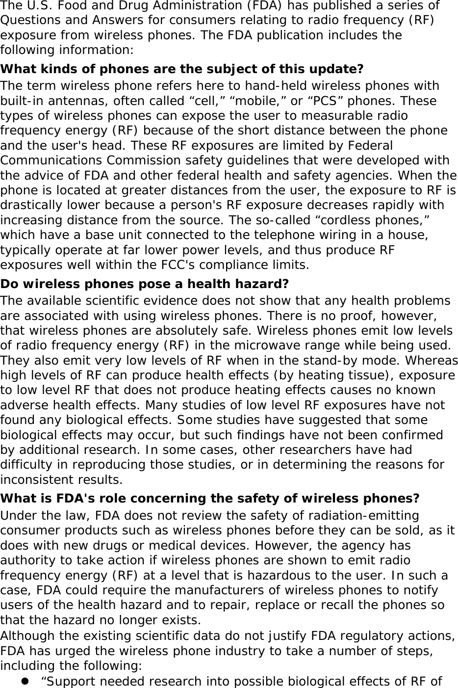 The U.S. Food and Drug Administration (FDA) has published a series of Questions and Answers for consumers relating to radio frequency (RF) exposure from wireless phones. The FDA publication includes the following information: What kinds of phones are the subject of this update? The term wireless phone refers here to hand-held wireless phones with built-in antennas, often called “cell,” “mobile,” or “PCS” phones. These types of wireless phones can expose the user to measurable radio frequency energy (RF) because of the short distance between the phone and the user&apos;s head. These RF exposures are limited by Federal Communications Commission safety guidelines that were developed with the advice of FDA and other federal health and safety agencies. When the phone is located at greater distances from the user, the exposure to RF is drastically lower because a person&apos;s RF exposure decreases rapidly with increasing distance from the source. The so-called “cordless phones,” which have a base unit connected to the telephone wiring in a house, typically operate at far lower power levels, and thus produce RF exposures well within the FCC&apos;s compliance limits. Do wireless phones pose a health hazard? The available scientific evidence does not show that any health problems are associated with using wireless phones. There is no proof, however, that wireless phones are absolutely safe. Wireless phones emit low levels of radio frequency energy (RF) in the microwave range while being used. They also emit very low levels of RF when in the stand-by mode. Whereas high levels of RF can produce health effects (by heating tissue), exposure to low level RF that does not produce heating effects causes no known adverse health effects. Many studies of low level RF exposures have not found any biological effects. Some studies have suggested that some biological effects may occur, but such findings have not been confirmed by additional research. In some cases, other researchers have had difficulty in reproducing those studies, or in determining the reasons for inconsistent results. What is FDA&apos;s role concerning the safety of wireless phones? Under the law, FDA does not review the safety of radiation-emitting consumer products such as wireless phones before they can be sold, as it does with new drugs or medical devices. However, the agency has authority to take action if wireless phones are shown to emit radio frequency energy (RF) at a level that is hazardous to the user. In such a case, FDA could require the manufacturers of wireless phones to notify users of the health hazard and to repair, replace or recall the phones so that the hazard no longer exists. Although the existing scientific data do not justify FDA regulatory actions, FDA has urged the wireless phone industry to take a number of steps, including the following:  “Support needed research into possible biological effects of RF of 