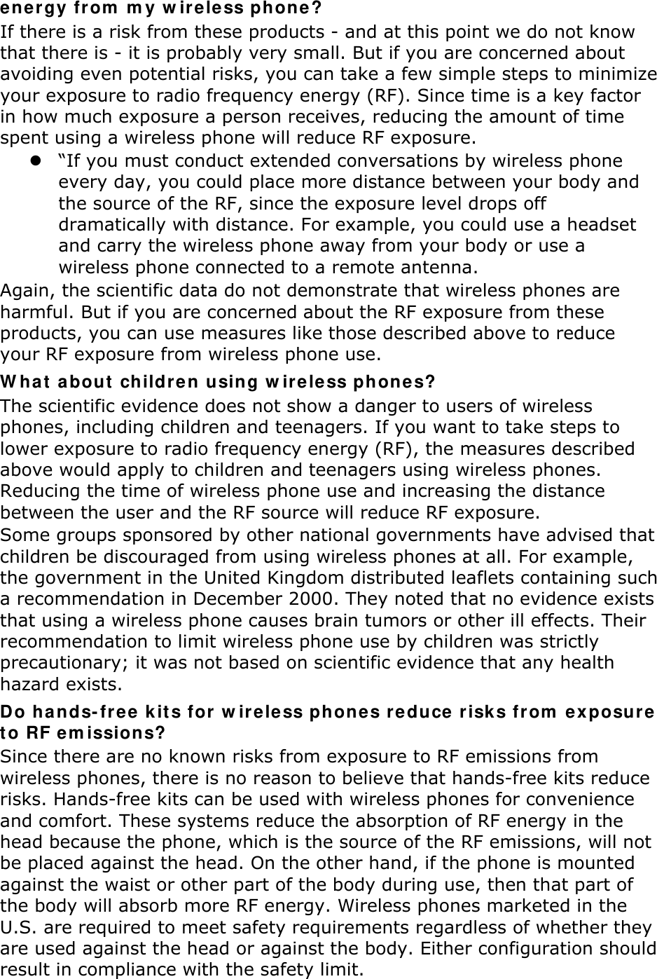 energy from my wireless phone? If there is a risk from these products - and at this point we do not know that there is - it is probably very small. But if you are concerned about avoiding even potential risks, you can take a few simple steps to minimize your exposure to radio frequency energy (RF). Since time is a key factor in how much exposure a person receives, reducing the amount of time spent using a wireless phone will reduce RF exposure.  “If you must conduct extended conversations by wireless phone every day, you could place more distance between your body and the source of the RF, since the exposure level drops off dramatically with distance. For example, you could use a headset and carry the wireless phone away from your body or use a wireless phone connected to a remote antenna. Again, the scientific data do not demonstrate that wireless phones are harmful. But if you are concerned about the RF exposure from these products, you can use measures like those described above to reduce your RF exposure from wireless phone use. What about children using wireless phones? The scientific evidence does not show a danger to users of wireless phones, including children and teenagers. If you want to take steps to lower exposure to radio frequency energy (RF), the measures described above would apply to children and teenagers using wireless phones. Reducing the time of wireless phone use and increasing the distance between the user and the RF source will reduce RF exposure. Some groups sponsored by other national governments have advised that children be discouraged from using wireless phones at all. For example, the government in the United Kingdom distributed leaflets containing such a recommendation in December 2000. They noted that no evidence exists that using a wireless phone causes brain tumors or other ill effects. Their recommendation to limit wireless phone use by children was strictly precautionary; it was not based on scientific evidence that any health hazard exists.   Do hands-free kits for wireless phones reduce risks from exposure to RF emissions? Since there are no known risks from exposure to RF emissions from wireless phones, there is no reason to believe that hands-free kits reduce risks. Hands-free kits can be used with wireless phones for convenience and comfort. These systems reduce the absorption of RF energy in the head because the phone, which is the source of the RF emissions, will not be placed against the head. On the other hand, if the phone is mounted against the waist or other part of the body during use, then that part of the body will absorb more RF energy. Wireless phones marketed in the U.S. are required to meet safety requirements regardless of whether they are used against the head or against the body. Either configuration should result in compliance with the safety limit. 