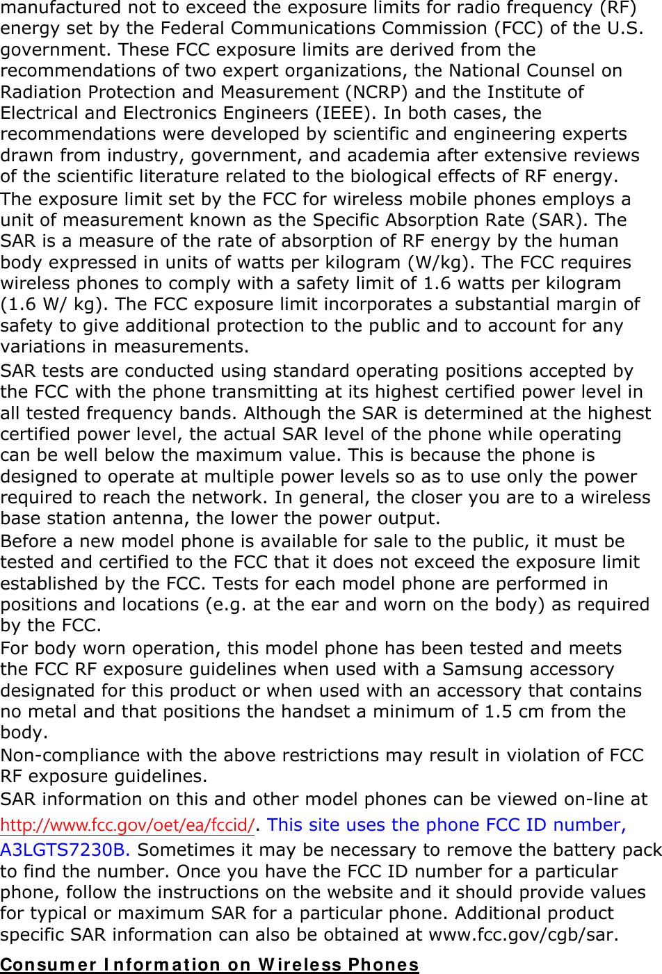 manufactured not to exceed the exposure limits for radio frequency (RF) energy set by the Federal Communications Commission (FCC) of the U.S. government. These FCC exposure limits are derived from the recommendations of two expert organizations, the National Counsel on Radiation Protection and Measurement (NCRP) and the Institute of Electrical and Electronics Engineers (IEEE). In both cases, the recommendations were developed by scientific and engineering experts drawn from industry, government, and academia after extensive reviews of the scientific literature related to the biological effects of RF energy. The exposure limit set by the FCC for wireless mobile phones employs a unit of measurement known as the Specific Absorption Rate (SAR). The SAR is a measure of the rate of absorption of RF energy by the human body expressed in units of watts per kilogram (W/kg). The FCC requires wireless phones to comply with a safety limit of 1.6 watts per kilogram (1.6 W/ kg). The FCC exposure limit incorporates a substantial margin of safety to give additional protection to the public and to account for any variations in measurements. SAR tests are conducted using standard operating positions accepted by the FCC with the phone transmitting at its highest certified power level in all tested frequency bands. Although the SAR is determined at the highest certified power level, the actual SAR level of the phone while operating can be well below the maximum value. This is because the phone is designed to operate at multiple power levels so as to use only the power required to reach the network. In general, the closer you are to a wireless base station antenna, the lower the power output. Before a new model phone is available for sale to the public, it must be tested and certified to the FCC that it does not exceed the exposure limit established by the FCC. Tests for each model phone are performed in positions and locations (e.g. at the ear and worn on the body) as required by the FCC.     For body worn operation, this model phone has been tested and meets the FCC RF exposure guidelines when used with a Samsung accessory designated for this product or when used with an accessory that contains no metal and that positions the handset a minimum of 1.5 cm from the body.  Non-compliance with the above restrictions may result in violation of FCC RF exposure guidelines. SAR information on this and other model phones can be viewed on-line at http://www.fcc.gov/oet/ea/fccid/. This site uses the phone FCC ID number, A3LGTS7230B. Sometimes it may be necessary to remove the battery pack to find the number. Once you have the FCC ID number for a particular phone, follow the instructions on the website and it should provide values for typical or maximum SAR for a particular phone. Additional product specific SAR information can also be obtained at www.fcc.gov/cgb/sar. Consumer Information on Wireless Phones 
