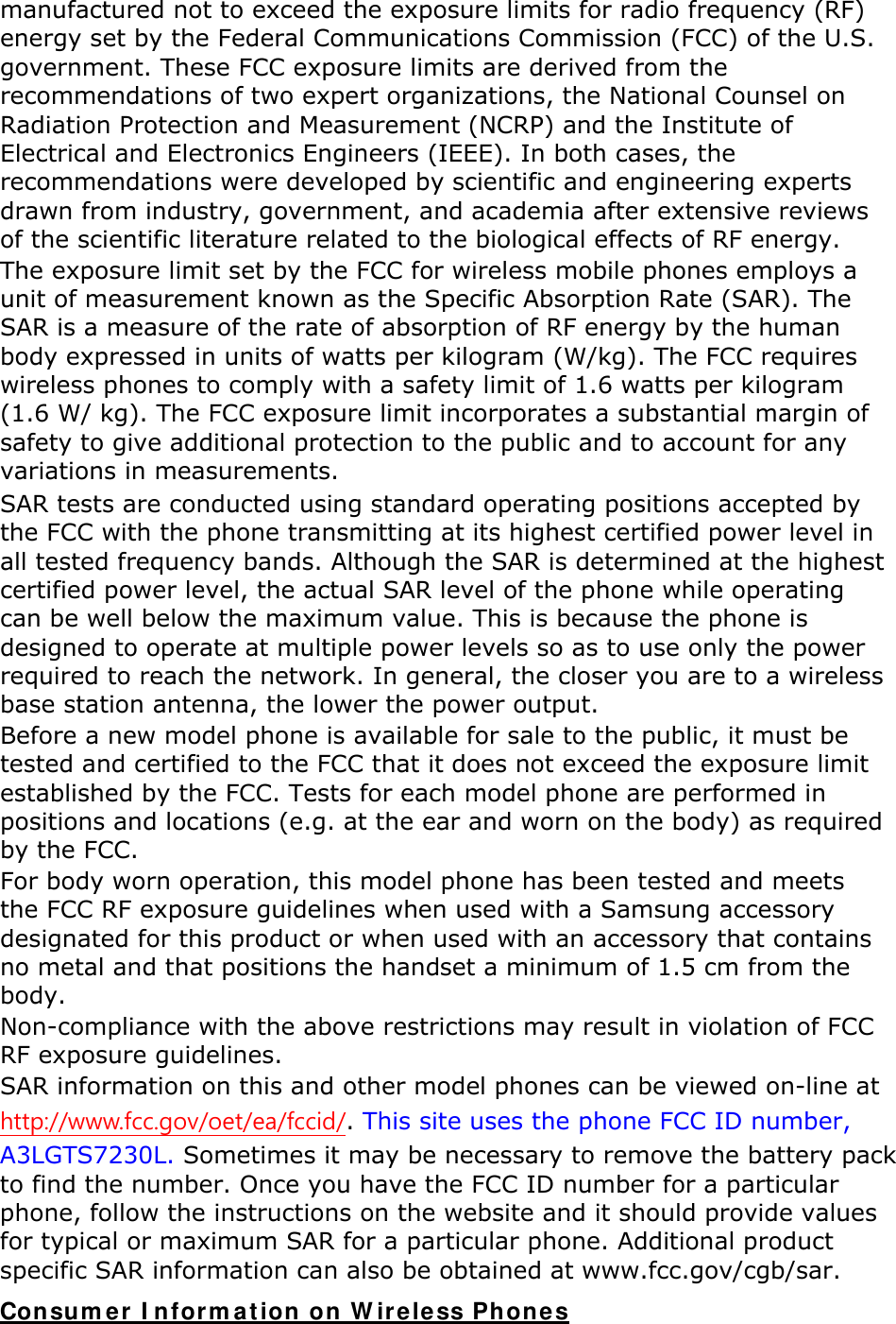 manufactured not to exceed the exposure limits for radio frequency (RF) energy set by the Federal Communications Commission (FCC) of the U.S. government. These FCC exposure limits are derived from the recommendations of two expert organizations, the National Counsel on Radiation Protection and Measurement (NCRP) and the Institute of Electrical and Electronics Engineers (IEEE). In both cases, the recommendations were developed by scientific and engineering experts drawn from industry, government, and academia after extensive reviews of the scientific literature related to the biological effects of RF energy. The exposure limit set by the FCC for wireless mobile phones employs a unit of measurement known as the Specific Absorption Rate (SAR). The SAR is a measure of the rate of absorption of RF energy by the human body expressed in units of watts per kilogram (W/kg). The FCC requires wireless phones to comply with a safety limit of 1.6 watts per kilogram (1.6 W/ kg). The FCC exposure limit incorporates a substantial margin of safety to give additional protection to the public and to account for any variations in measurements. SAR tests are conducted using standard operating positions accepted by the FCC with the phone transmitting at its highest certified power level in all tested frequency bands. Although the SAR is determined at the highest certified power level, the actual SAR level of the phone while operating can be well below the maximum value. This is because the phone is designed to operate at multiple power levels so as to use only the power required to reach the network. In general, the closer you are to a wireless base station antenna, the lower the power output. Before a new model phone is available for sale to the public, it must be tested and certified to the FCC that it does not exceed the exposure limit established by the FCC. Tests for each model phone are performed in positions and locations (e.g. at the ear and worn on the body) as required by the FCC.     For body worn operation, this model phone has been tested and meets the FCC RF exposure guidelines when used with a Samsung accessory designated for this product or when used with an accessory that contains no metal and that positions the handset a minimum of 1.5 cm from the body.  Non-compliance with the above restrictions may result in violation of FCC RF exposure guidelines. SAR information on this and other model phones can be viewed on-line at http://www.fcc.gov/oet/ea/fccid/. This site uses the phone FCC ID number, A3LGTS7230L. Sometimes it may be necessary to remove the battery pack to find the number. Once you have the FCC ID number for a particular phone, follow the instructions on the website and it should provide values for typical or maximum SAR for a particular phone. Additional product specific SAR information can also be obtained at www.fcc.gov/cgb/sar. Consumer Information on Wireless Phones 