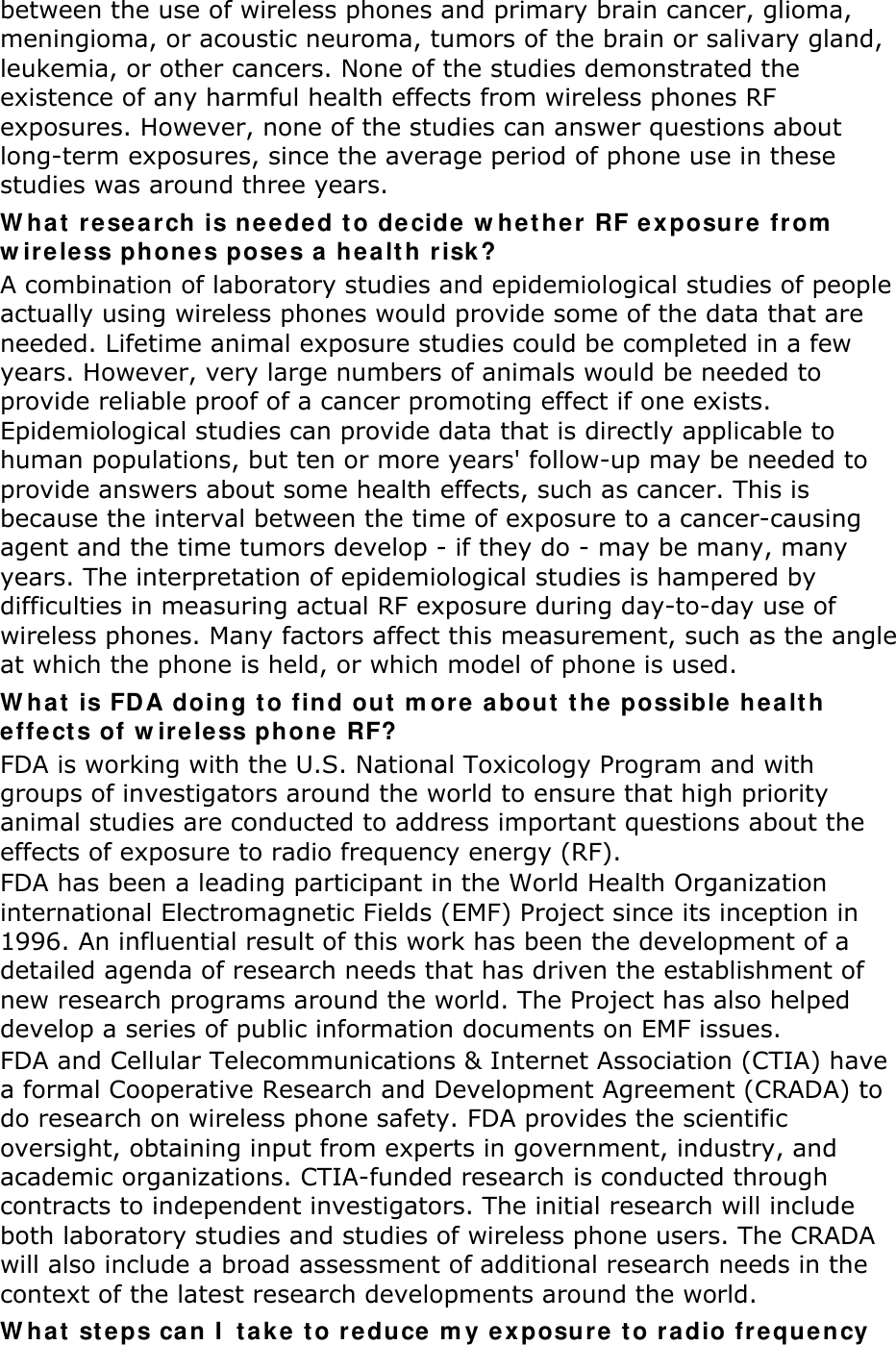 between the use of wireless phones and primary brain cancer, glioma, meningioma, or acoustic neuroma, tumors of the brain or salivary gland, leukemia, or other cancers. None of the studies demonstrated the existence of any harmful health effects from wireless phones RF exposures. However, none of the studies can answer questions about long-term exposures, since the average period of phone use in these studies was around three years. What research is needed to decide whether RF exposure from wireless phones poses a health risk? A combination of laboratory studies and epidemiological studies of people actually using wireless phones would provide some of the data that are needed. Lifetime animal exposure studies could be completed in a few years. However, very large numbers of animals would be needed to provide reliable proof of a cancer promoting effect if one exists. Epidemiological studies can provide data that is directly applicable to human populations, but ten or more years&apos; follow-up may be needed to provide answers about some health effects, such as cancer. This is because the interval between the time of exposure to a cancer-causing agent and the time tumors develop - if they do - may be many, many years. The interpretation of epidemiological studies is hampered by difficulties in measuring actual RF exposure during day-to-day use of wireless phones. Many factors affect this measurement, such as the angle at which the phone is held, or which model of phone is used. What is FDA doing to find out more about the possible health effects of wireless phone RF? FDA is working with the U.S. National Toxicology Program and with groups of investigators around the world to ensure that high priority animal studies are conducted to address important questions about the effects of exposure to radio frequency energy (RF). FDA has been a leading participant in the World Health Organization international Electromagnetic Fields (EMF) Project since its inception in 1996. An influential result of this work has been the development of a detailed agenda of research needs that has driven the establishment of new research programs around the world. The Project has also helped develop a series of public information documents on EMF issues. FDA and Cellular Telecommunications &amp; Internet Association (CTIA) have a formal Cooperative Research and Development Agreement (CRADA) to do research on wireless phone safety. FDA provides the scientific oversight, obtaining input from experts in government, industry, and academic organizations. CTIA-funded research is conducted through contracts to independent investigators. The initial research will include both laboratory studies and studies of wireless phone users. The CRADA will also include a broad assessment of additional research needs in the context of the latest research developments around the world. What steps can I take to reduce my exposure to radio frequency 