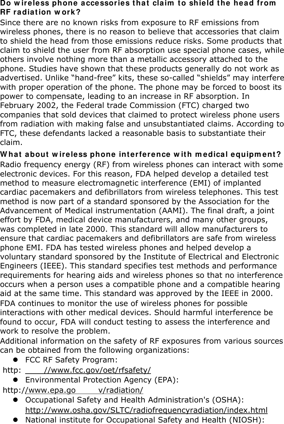 Do wireless phone accessories that claim to shield the head from RF radiation work? Since there are no known risks from exposure to RF emissions from wireless phones, there is no reason to believe that accessories that claim to shield the head from those emissions reduce risks. Some products that claim to shield the user from RF absorption use special phone cases, while others involve nothing more than a metallic accessory attached to the phone. Studies have shown that these products generally do not work as advertised. Unlike “hand-free” kits, these so-called “shields” may interfere with proper operation of the phone. The phone may be forced to boost its power to compensate, leading to an increase in RF absorption. In February 2002, the Federal trade Commission (FTC) charged two companies that sold devices that claimed to protect wireless phone users from radiation with making false and unsubstantiated claims. According to FTC, these defendants lacked a reasonable basis to substantiate their claim. What about wireless phone interference with medical equipment? Radio frequency energy (RF) from wireless phones can interact with some electronic devices. For this reason, FDA helped develop a detailed test method to measure electromagnetic interference (EMI) of implanted cardiac pacemakers and defibrillators from wireless telephones. This test method is now part of a standard sponsored by the Association for the Advancement of Medical instrumentation (AAMI). The final draft, a joint effort by FDA, medical device manufacturers, and many other groups, was completed in late 2000. This standard will allow manufacturers to ensure that cardiac pacemakers and defibrillators are safe from wireless phone EMI. FDA has tested wireless phones and helped develop a voluntary standard sponsored by the Institute of Electrical and Electronic Engineers (IEEE). This standard specifies test methods and performance requirements for hearing aids and wireless phones so that no interference occurs when a person uses a compatible phone and a compatible hearing aid at the same time. This standard was approved by the IEEE in 2000. FDA continues to monitor the use of wireless phones for possible interactions with other medical devices. Should harmful interference be found to occur, FDA will conduct testing to assess the interference and work to resolve the problem. Additional information on the safety of RF exposures from various sources can be obtained from the following organizations:  FCC RF Safety Program:  http: //www.fcc.gov/oet/rfsafety/  Environmental Protection Agency (EPA):  http://www.epa.go v/radiation/  Occupational Safety and Health Administration&apos;s (OSHA):         http://www.osha.gov/SLTC/radiofrequencyradiation/index.html  National institute for Occupational Safety and Health (NIOSH): 