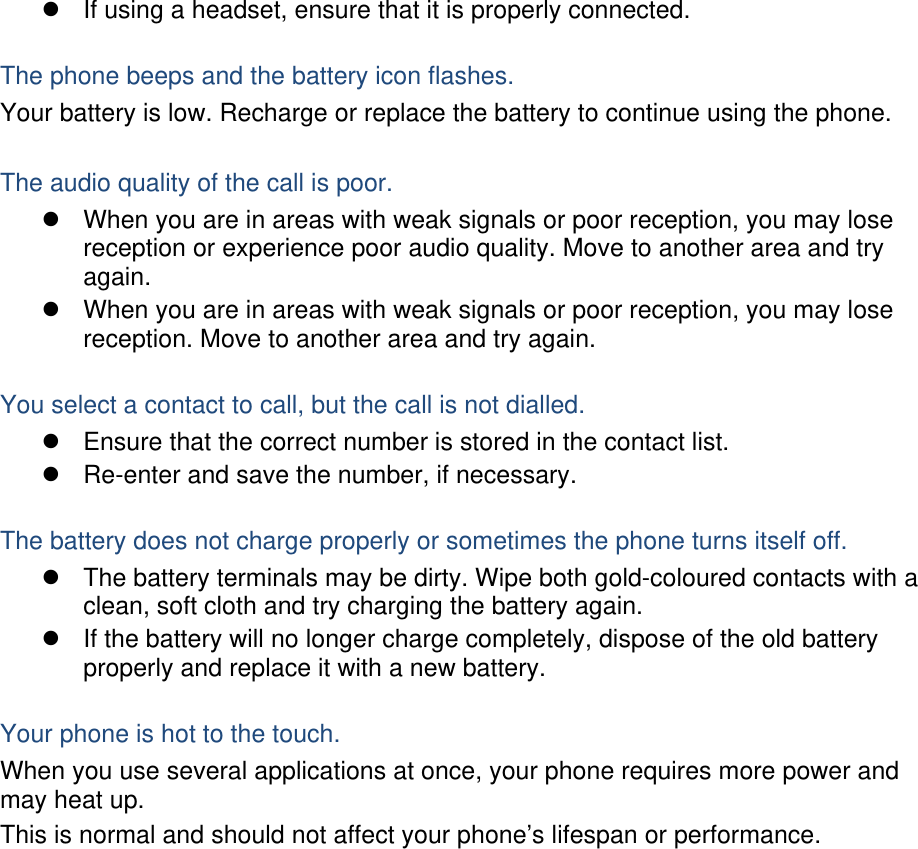   If using a headset, ensure that it is properly connected.  The phone beeps and the battery icon flashes. Your battery is low. Recharge or replace the battery to continue using the phone.  The audio quality of the call is poor.   When you are in areas with weak signals or poor reception, you may lose reception or experience poor audio quality. Move to another area and try again.   When you are in areas with weak signals or poor reception, you may lose reception. Move to another area and try again.  You select a contact to call, but the call is not dialled.   Ensure that the correct number is stored in the contact list.   Re-enter and save the number, if necessary.  The battery does not charge properly or sometimes the phone turns itself off.   The battery terminals may be dirty. Wipe both gold-coloured contacts with a clean, soft cloth and try charging the battery again.   If the battery will no longer charge completely, dispose of the old battery properly and replace it with a new battery.  Your phone is hot to the touch. When you use several applications at once, your phone requires more power and may heat up. This is normal and should not affect your phone’s lifespan or performance.                