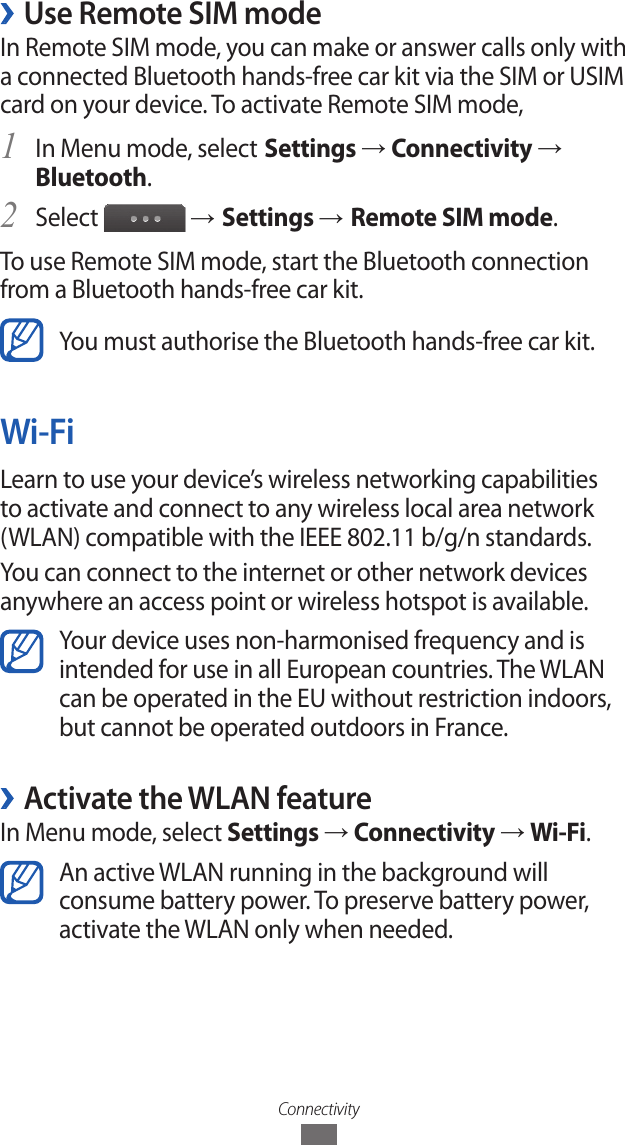 Connectivity ›Use Remote SIM modeIn Remote SIM mode, you can make or answer calls only with a connected Bluetooth hands-free car kit via the SIM or USIM card on your device. To activate Remote SIM mode,In Menu mode, select1  Settings → Connectivity → Bluetooth.Select 2  → Settings → Remote SIM mode.To use Remote SIM mode, start the Bluetooth connection from a Bluetooth hands-free car kit.You must authorise the Bluetooth hands-free car kit.Wi-FiLearn to use your device’s wireless networking capabilities to activate and connect to any wireless local area network (WLAN) compatible with the IEEE 802.11 b/g/n standards.You can connect to the internet or other network devices anywhere an access point or wireless hotspot is available.Your device uses non-harmonised frequency and is intended for use in all European countries. The WLAN can be operated in the EU without restriction indoors, but cannot be operated outdoors in France. ›Activate the WLAN featureIn Menu mode, select Settings → Connectivity → Wi-Fi.An active WLAN running in the background will consume battery power. To preserve battery power, activate the WLAN only when needed.