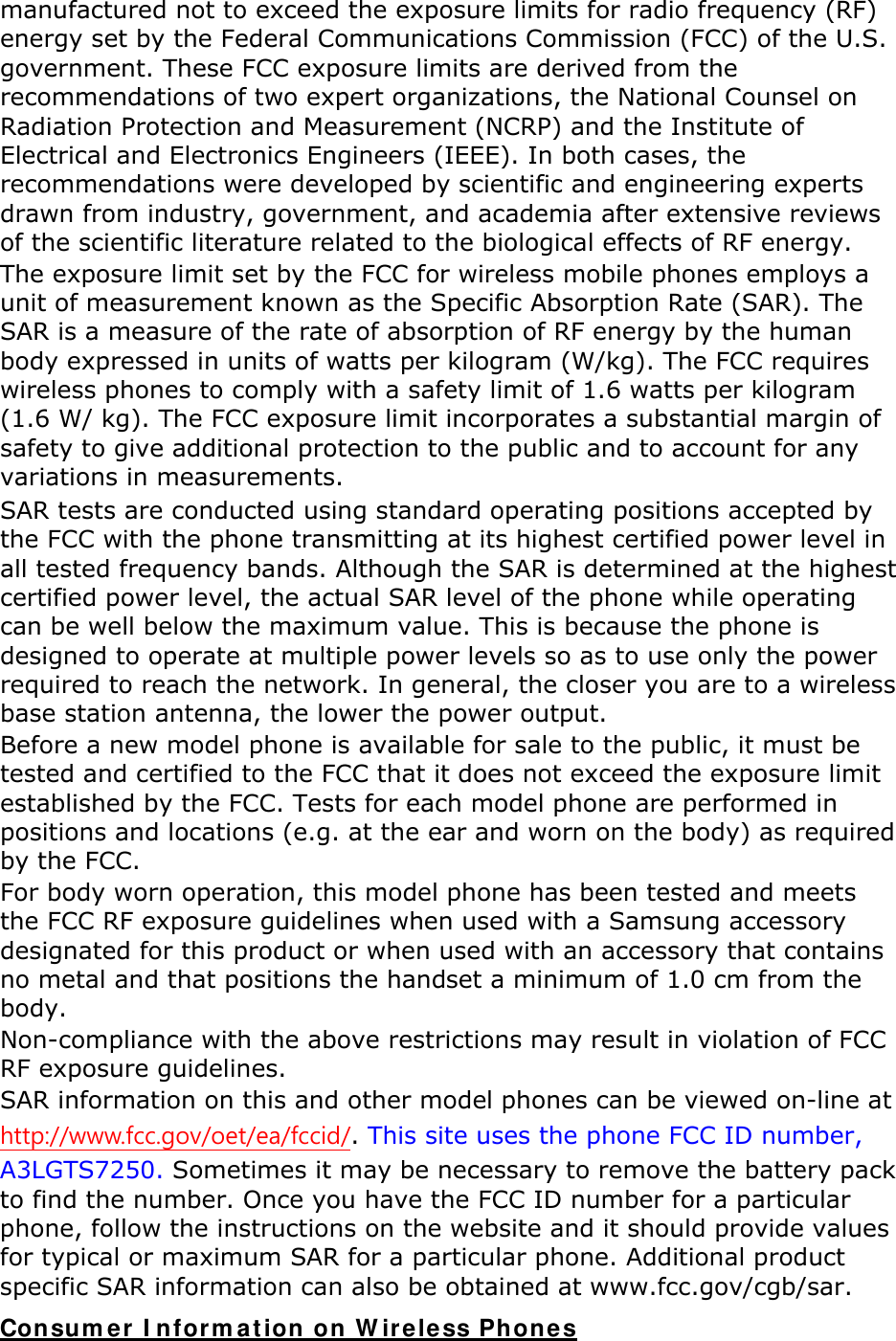 manufactured not to exceed the exposure limits for radio frequency (RF) energy set by the Federal Communications Commission (FCC) of the U.S. government. These FCC exposure limits are derived from the recommendations of two expert organizations, the National Counsel on Radiation Protection and Measurement (NCRP) and the Institute of Electrical and Electronics Engineers (IEEE). In both cases, the recommendations were developed by scientific and engineering experts drawn from industry, government, and academia after extensive reviews of the scientific literature related to the biological effects of RF energy. The exposure limit set by the FCC for wireless mobile phones employs a unit of measurement known as the Specific Absorption Rate (SAR). The SAR is a measure of the rate of absorption of RF energy by the human body expressed in units of watts per kilogram (W/kg). The FCC requires wireless phones to comply with a safety limit of 1.6 watts per kilogram (1.6 W/ kg). The FCC exposure limit incorporates a substantial margin of safety to give additional protection to the public and to account for any variations in measurements. SAR tests are conducted using standard operating positions accepted by the FCC with the phone transmitting at its highest certified power level in all tested frequency bands. Although the SAR is determined at the highest certified power level, the actual SAR level of the phone while operating can be well below the maximum value. This is because the phone is designed to operate at multiple power levels so as to use only the power required to reach the network. In general, the closer you are to a wireless base station antenna, the lower the power output. Before a new model phone is available for sale to the public, it must be tested and certified to the FCC that it does not exceed the exposure limit established by the FCC. Tests for each model phone are performed in positions and locations (e.g. at the ear and worn on the body) as required by the FCC.     For body worn operation, this model phone has been tested and meets the FCC RF exposure guidelines when used with a Samsung accessory designated for this product or when used with an accessory that contains no metal and that positions the handset a minimum of 1.0 cm from the body.  Non-compliance with the above restrictions may result in violation of FCC RF exposure guidelines. SAR information on this and other model phones can be viewed on-line at http://www.fcc.gov/oet/ea/fccid/. This site uses the phone FCC ID number, A3LGTS7250. Sometimes it may be necessary to remove the battery pack to find the number. Once you have the FCC ID number for a particular phone, follow the instructions on the website and it should provide values for typical or maximum SAR for a particular phone. Additional product specific SAR information can also be obtained at www.fcc.gov/cgb/sar. Consumer Information on Wireless Phones 