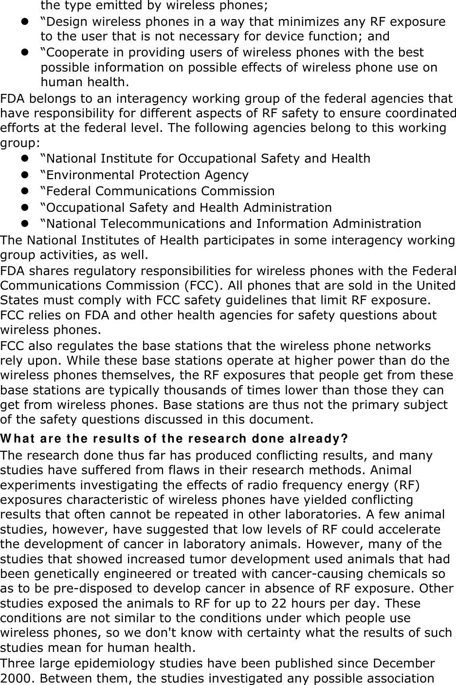 the type emitted by wireless phones;  “Design wireless phones in a way that minimizes any RF exposure to the user that is not necessary for device function; and  “Cooperate in providing users of wireless phones with the best possible information on possible effects of wireless phone use on human health. FDA belongs to an interagency working group of the federal agencies that have responsibility for different aspects of RF safety to ensure coordinated efforts at the federal level. The following agencies belong to this working group:  “National Institute for Occupational Safety and Health  “Environmental Protection Agency  “Federal Communications Commission  “Occupational Safety and Health Administration  “National Telecommunications and Information Administration The National Institutes of Health participates in some interagency working group activities, as well. FDA shares regulatory responsibilities for wireless phones with the Federal Communications Commission (FCC). All phones that are sold in the United States must comply with FCC safety guidelines that limit RF exposure. FCC relies on FDA and other health agencies for safety questions about wireless phones. FCC also regulates the base stations that the wireless phone networks rely upon. While these base stations operate at higher power than do the wireless phones themselves, the RF exposures that people get from these base stations are typically thousands of times lower than those they can get from wireless phones. Base stations are thus not the primary subject of the safety questions discussed in this document. What are the results of the research done already? The research done thus far has produced conflicting results, and many studies have suffered from flaws in their research methods. Animal experiments investigating the effects of radio frequency energy (RF) exposures characteristic of wireless phones have yielded conflicting results that often cannot be repeated in other laboratories. A few animal studies, however, have suggested that low levels of RF could accelerate the development of cancer in laboratory animals. However, many of the studies that showed increased tumor development used animals that had been genetically engineered or treated with cancer-causing chemicals so as to be pre-disposed to develop cancer in absence of RF exposure. Other studies exposed the animals to RF for up to 22 hours per day. These conditions are not similar to the conditions under which people use wireless phones, so we don&apos;t know with certainty what the results of such studies mean for human health. Three large epidemiology studies have been published since December 2000. Between them, the studies investigated any possible association 