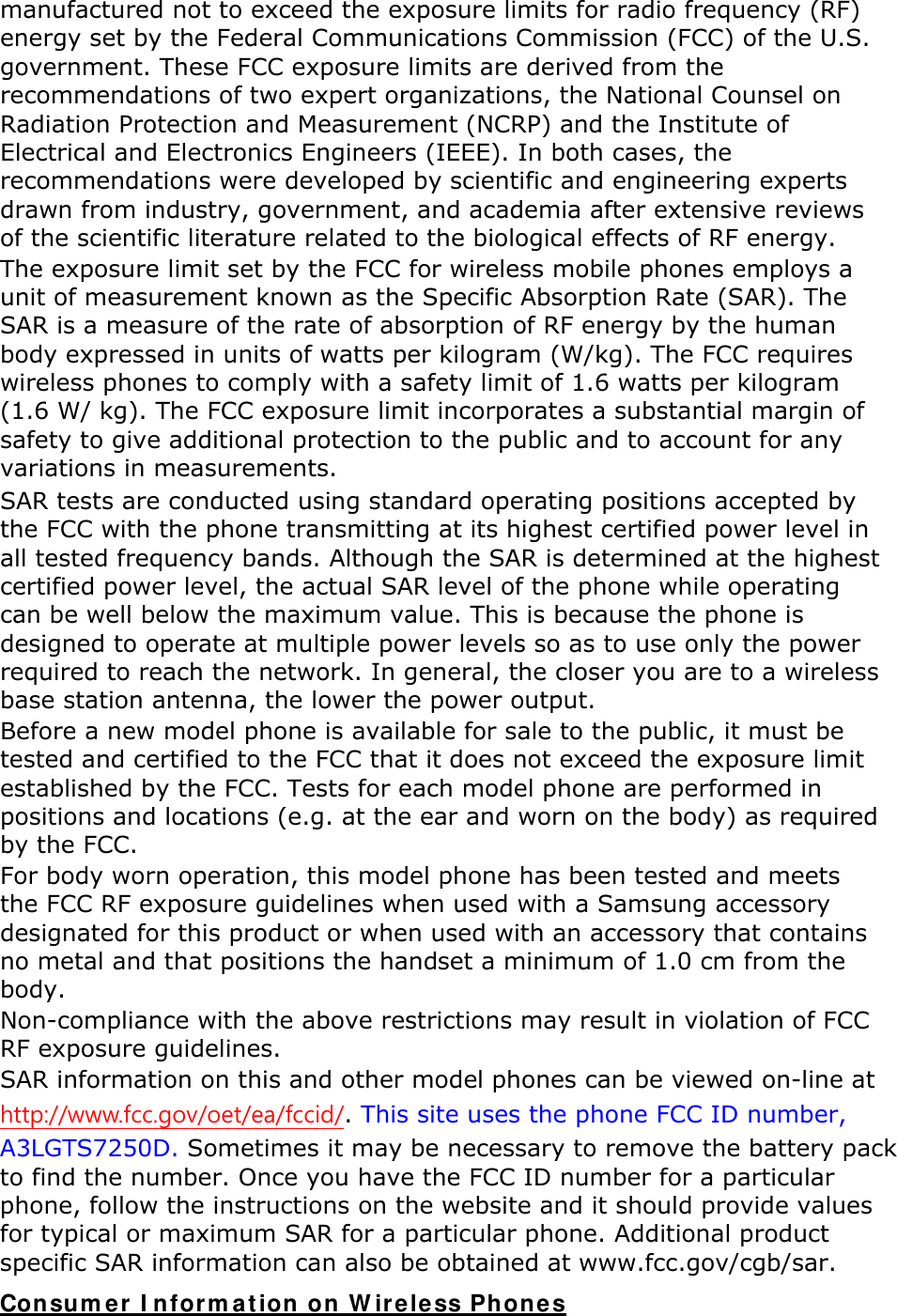manufactured not to exceed the exposure limits for radio frequency (RF) energy set by the Federal Communications Commission (FCC) of the U.S. government. These FCC exposure limits are derived from the recommendations of two expert organizations, the National Counsel on Radiation Protection and Measurement (NCRP) and the Institute of Electrical and Electronics Engineers (IEEE). In both cases, the recommendations were developed by scientific and engineering experts drawn from industry, government, and academia after extensive reviews of the scientific literature related to the biological effects of RF energy. The exposure limit set by the FCC for wireless mobile phones employs a unit of measurement known as the Specific Absorption Rate (SAR). The SAR is a measure of the rate of absorption of RF energy by the human body expressed in units of watts per kilogram (W/kg). The FCC requires wireless phones to comply with a safety limit of 1.6 watts per kilogram (1.6 W/ kg). The FCC exposure limit incorporates a substantial margin of safety to give additional protection to the public and to account for any variations in measurements. SAR tests are conducted using standard operating positions accepted by the FCC with the phone transmitting at its highest certified power level in all tested frequency bands. Although the SAR is determined at the highest certified power level, the actual SAR level of the phone while operating can be well below the maximum value. This is because the phone is designed to operate at multiple power levels so as to use only the power required to reach the network. In general, the closer you are to a wireless base station antenna, the lower the power output. Before a new model phone is available for sale to the public, it must be tested and certified to the FCC that it does not exceed the exposure limit established by the FCC. Tests for each model phone are performed in positions and locations (e.g. at the ear and worn on the body) as required by the FCC.     For body worn operation, this model phone has been tested and meets the FCC RF exposure guidelines when used with a Samsung accessory designated for this product or when used with an accessory that contains no metal and that positions the handset a minimum of 1.0 cm from the body.  Non-compliance with the above restrictions may result in violation of FCC RF exposure guidelines. SAR information on this and other model phones can be viewed on-line at http://www.fcc.gov/oet/ea/fccid/. This site uses the phone FCC ID number, A3LGTS7250D. Sometimes it may be necessary to remove the battery pack to find the number. Once you have the FCC ID number for a particular phone, follow the instructions on the website and it should provide values for typical or maximum SAR for a particular phone. Additional product specific SAR information can also be obtained at www.fcc.gov/cgb/sar. Consumer Information on Wireless Phones 