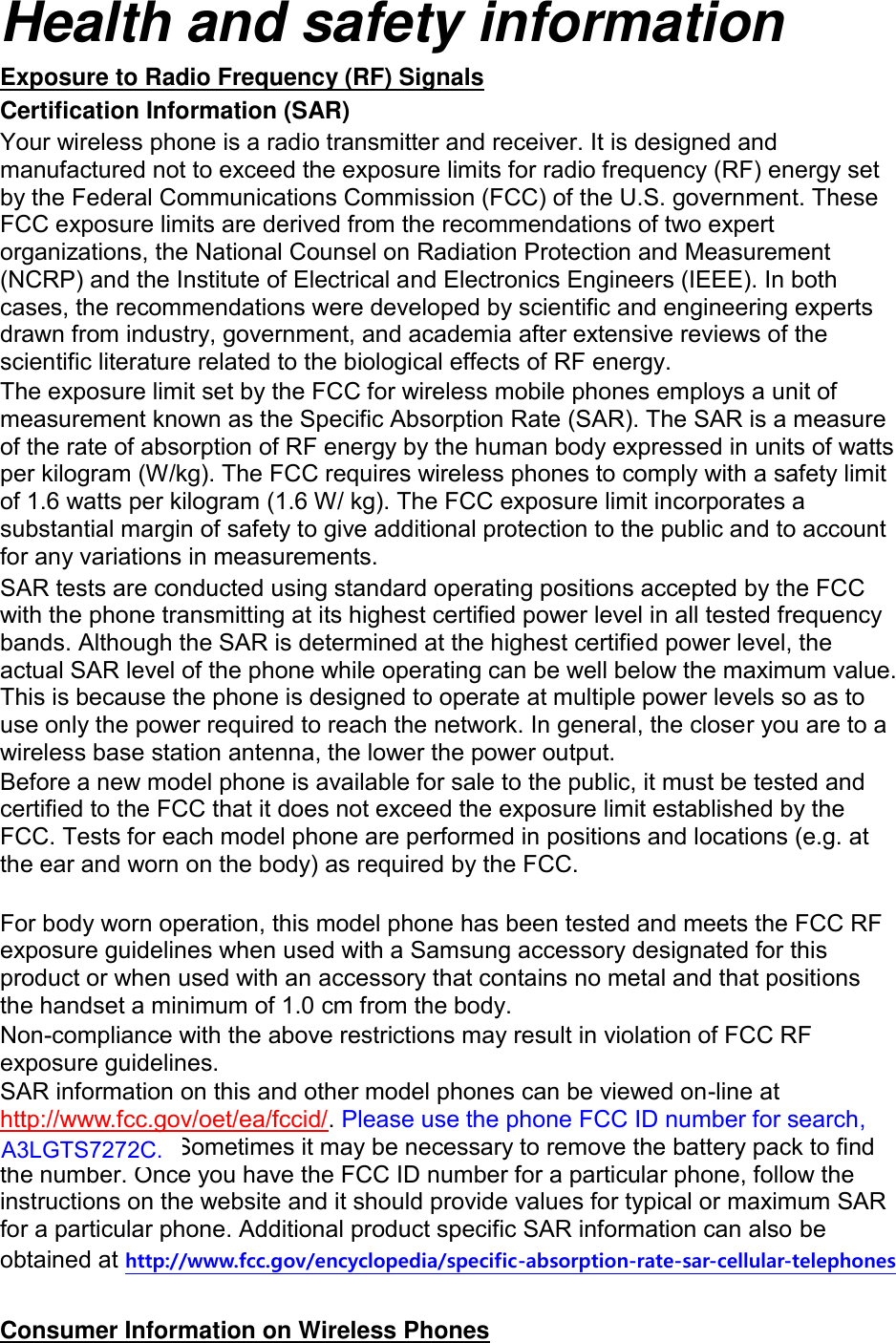 Health and safety information Exposure to Radio Frequency (RF) Signals Certification Information (SAR) Your wireless phone is a radio transmitter and receiver. It is designed and manufactured not to exceed the exposure limits for radio frequency (RF) energy set by the Federal Communications Commission (FCC) of the U.S. government. These FCC exposure limits are derived from the recommendations of two expert organizations, the National Counsel on Radiation Protection and Measurement (NCRP) and the Institute of Electrical and Electronics Engineers (IEEE). In both cases, the recommendations were developed by scientific and engineering experts drawn from industry, government, and academia after extensive reviews of the scientific literature related to the biological effects of RF energy. The exposure limit set by the FCC for wireless mobile phones employs a unit of measurement known as the Specific Absorption Rate (SAR). The SAR is a measure of the rate of absorption of RF energy by the human body expressed in units of watts per kilogram (W/kg). The FCC requires wireless phones to comply with a safety limit of 1.6 watts per kilogram (1.6 W/ kg). The FCC exposure limit incorporates a substantial margin of safety to give additional protection to the public and to account for any variations in measurements. SAR tests are conducted using standard operating positions accepted by the FCC with the phone transmitting at its highest certified power level in all tested frequency bands. Although the SAR is determined at the highest certified power level, the actual SAR level of the phone while operating can be well below the maximum value. This is because the phone is designed to operate at multiple power levels so as to use only the power required to reach the network. In general, the closer you are to a wireless base station antenna, the lower the power output. Before a new model phone is available for sale to the public, it must be tested and certified to the FCC that it does not exceed the exposure limit established by the FCC. Tests for each model phone are performed in positions and locations (e.g. at the ear and worn on the body) as required by the FCC.      For body worn operation, this model phone has been tested and meets the FCC RF exposure guidelines when used with a Samsung accessory designated for this product or when used with an accessory that contains no metal and that positions the handset a minimum of 1.0 cm from the body.   Non-compliance with the above restrictions may result in violation of FCC RF exposure guidelines. SAR information on this and other model phones can be viewed on-line at http://www.fcc.gov/oet/ea/fccid/. Please use the phone FCC ID number for search, A3LGTS7278U. Sometimes it may be necessary to remove the battery pack to find the number. Once you have the FCC ID number for a particular phone, follow the instructions on the website and it should provide values for typical or maximum SAR for a particular phone. Additional product specific SAR information can also be obtained at http://www.fcc.gov/encyclopedia/specific-absorption-rate-sar-cellular-telephones  Consumer Information on Wireless Phones A3LGTS7272C. 