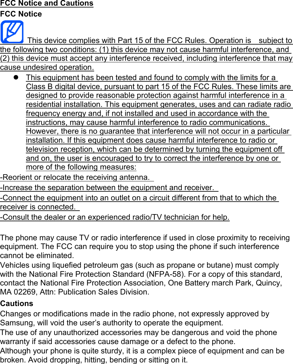 FCC Notice and Cautions FCC Notice   This device complies with Part 15 of the FCC Rules. Operation is    subject to the following two conditions: (1) this device may not cause harmful interference, and (2) this device must accept any interference received, including interference that may cause undesired operation.   This equipment has been tested and found to comply with the limits for a Class B digital device, pursuant to part 15 of the FCC Rules. These limits are designed to provide reasonable protection against harmful interference in a residential installation. This equipment generates, uses and can radiate radio frequency energy and, if not installed and used in accordance with the instructions, may cause harmful interference to radio communications. However, there is no guarantee that interference will not occur in a particular installation. If this equipment does cause harmful interference to radio or television reception, which can be determined by turning the equipment off and on, the user is encouraged to try to correct the interference by one or more of the following measures: -Reorient or relocate the receiving antenna.   -Increase the separation between the equipment and receiver.   -Connect the equipment into an outlet on a circuit different from that to which the receiver is connected.   -Consult the dealer or an experienced radio/TV technician for help.  The phone may cause TV or radio interference if used in close proximity to receiving equipment. The FCC can require you to stop using the phone if such interference cannot be eliminated. Vehicles using liquefied petroleum gas (such as propane or butane) must comply with the National Fire Protection Standard (NFPA-58). For a copy of this standard, contact the National Fire Protection Association, One Battery march Park, Quincy, MA 02269, Attn: Publication Sales Division. Cautions Changes or modifications made in the radio phone, not expressly approved by Samsung, will void the user’s authority to operate the equipment. The use of any unauthorized accessories may be dangerous and void the phone warranty if said accessories cause damage or a defect to the phone. Although your phone is quite sturdy, it is a complex piece of equipment and can be broken. Avoid dropping, hitting, bending or sitting on it.        