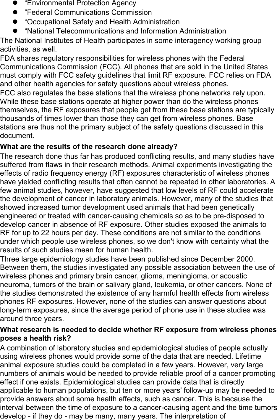  “Environmental Protection Agency  “Federal Communications Commission  “Occupational Safety and Health Administration  “National Telecommunications and Information Administration The National Institutes of Health participates in some interagency working group activities, as well. FDA shares regulatory responsibilities for wireless phones with the Federal Communications Commission (FCC). All phones that are sold in the United States must comply with FCC safety guidelines that limit RF exposure. FCC relies on FDA and other health agencies for safety questions about wireless phones. FCC also regulates the base stations that the wireless phone networks rely upon. While these base stations operate at higher power than do the wireless phones themselves, the RF exposures that people get from these base stations are typically thousands of times lower than those they can get from wireless phones. Base stations are thus not the primary subject of the safety questions discussed in this document. What are the results of the research done already? The research done thus far has produced conflicting results, and many studies have suffered from flaws in their research methods. Animal experiments investigating the effects of radio frequency energy (RF) exposures characteristic of wireless phones have yielded conflicting results that often cannot be repeated in other laboratories. A few animal studies, however, have suggested that low levels of RF could accelerate the development of cancer in laboratory animals. However, many of the studies that showed increased tumor development used animals that had been genetically engineered or treated with cancer-causing chemicals so as to be pre-disposed to develop cancer in absence of RF exposure. Other studies exposed the animals to RF for up to 22 hours per day. These conditions are not similar to the conditions under which people use wireless phones, so we don&apos;t know with certainty what the results of such studies mean for human health. Three large epidemiology studies have been published since December 2000. Between them, the studies investigated any possible association between the use of wireless phones and primary brain cancer, glioma, meningioma, or acoustic neuroma, tumors of the brain or salivary gland, leukemia, or other cancers. None of the studies demonstrated the existence of any harmful health effects from wireless phones RF exposures. However, none of the studies can answer questions about long-term exposures, since the average period of phone use in these studies was around three years. What research is needed to decide whether RF exposure from wireless phones poses a health risk? A combination of laboratory studies and epidemiological studies of people actually using wireless phones would provide some of the data that are needed. Lifetime animal exposure studies could be completed in a few years. However, very large numbers of animals would be needed to provide reliable proof of a cancer promoting effect if one exists. Epidemiological studies can provide data that is directly applicable to human populations, but ten or more years&apos; follow-up may be needed to provide answers about some health effects, such as cancer. This is because the interval between the time of exposure to a cancer-causing agent and the time tumors develop - if they do - may be many, many years. The interpretation of 