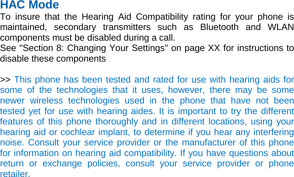 HAC Mode   To insure that the Hearing Aid Compatibility rating for your phone is maintained, secondary transmitters such as Bluetooth and WLAN components must be disabled during a call.   See &quot;Section 8: Changing Your Settings&quot; on page XX for instructions to disable these components  &gt;&gt; This phone has been tested and rated for use with hearing aids for some of the technologies that it uses, however, there may be some newer wireless technologies used in the phone that have not been tested yet for use with hearing aides. It is important to try the different features of this phone thoroughly and in different locations, using your hearing aid or cochlear implant, to determine if you hear any interfering noise. Consult your service provider or the manufacturer of this phone for information on hearing aid compatibility. If you have questions about return or exchange policies, consult your service provider or phone retailer. 