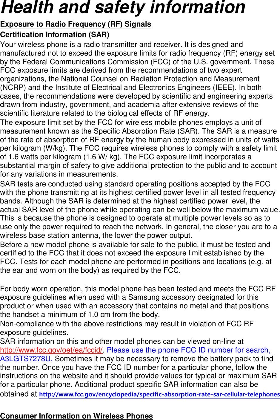 Health and safety information Exposure to Radio Frequency (RF) Signals Certification Information (SAR) Your wireless phone is a radio transmitter and receiver. It is designed and manufactured not to exceed the exposure limits for radio frequency (RF) energy set by the Federal Communications Commission (FCC) of the U.S. government. These FCC exposure limits are derived from the recommendations of two expert organizations, the National Counsel on Radiation Protection and Measurement (NCRP) and the Institute of Electrical and Electronics Engineers (IEEE). In both cases, the recommendations were developed by scientific and engineering experts drawn from industry, government, and academia after extensive reviews of the scientific literature related to the biological effects of RF energy. The exposure limit set by the FCC for wireless mobile phones employs a unit of measurement known as the Specific Absorption Rate (SAR). The SAR is a measure of the rate of absorption of RF energy by the human body expressed in units of watts per kilogram (W/kg). The FCC requires wireless phones to comply with a safety limit of 1.6 watts per kilogram (1.6 W/ kg). The FCC exposure limit incorporates a substantial margin of safety to give additional protection to the public and to account for any variations in measurements. SAR tests are conducted using standard operating positions accepted by the FCC with the phone transmitting at its highest certified power level in all tested frequency bands. Although the SAR is determined at the highest certified power level, the actual SAR level of the phone while operating can be well below the maximum value. This is because the phone is designed to operate at multiple power levels so as to use only the power required to reach the network. In general, the closer you are to a wireless base station antenna, the lower the power output. Before a new model phone is available for sale to the public, it must be tested and certified to the FCC that it does not exceed the exposure limit established by the FCC. Tests for each model phone are performed in positions and locations (e.g. at the ear and worn on the body) as required by the FCC.      For body worn operation, this model phone has been tested and meets the FCC RF exposure guidelines when used with a Samsung accessory designated for this product or when used with an accessory that contains no metal and that positions the handset a minimum of 1.0 cm from the body.   Non-compliance with the above restrictions may result in violation of FCC RF exposure guidelines. SAR information on this and other model phones can be viewed on-line at http://www.fcc.gov/oet/ea/fccid/. Please use the phone FCC ID number for search, A3LGTS7278U. Sometimes it may be necessary to remove the battery pack to find the number. Once you have the FCC ID number for a particular phone, follow the instructions on the website and it should provide values for typical or maximum SAR for a particular phone. Additional product specific SAR information can also be obtained at http://www.fcc.gov/encyclopedia/specific-absorption-rate-sar-cellular-telephones  Consumer Information on Wireless Phones 
