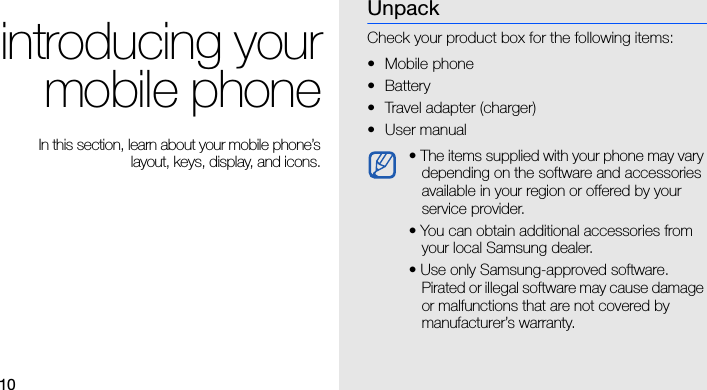 10introducing yourmobile phone In this section, learn about your mobile phone’slayout, keys, display, and icons.UnpackCheck your product box for the following items:• Mobile phone• Battery• Travel adapter (charger)• User manual • The items supplied with your phone may vary depending on the software and accessories available in your region or offered by your service provider. • You can obtain additional accessories from your local Samsung dealer.• Use only Samsung-approved software. Pirated or illegal software may cause damage or malfunctions that are not covered by manufacturer’s warranty.