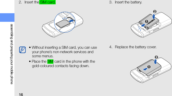 16assembling and preparing your mobile phone2. Insert the SIM card. 3. Insert the battery.4. Replace the battery cover.• Without inserting a SIM card, you can use your phone’s non-network services and some menus.• Place the SIM card in the phone with the gold-coloured contacts facing down.