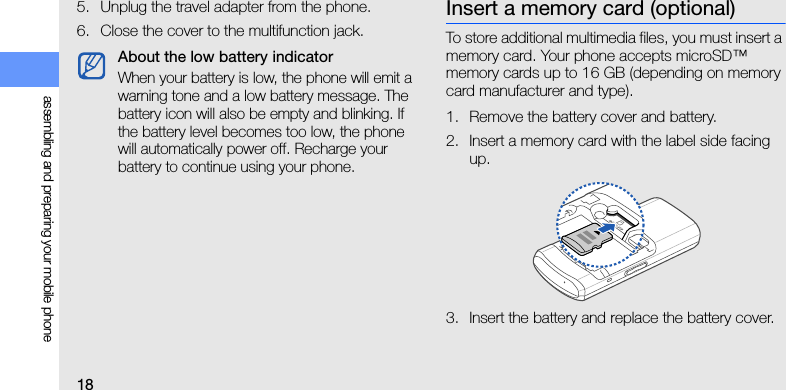 18assembling and preparing your mobile phone5. Unplug the travel adapter from the phone.6. Close the cover to the multifunction jack.Insert a memory card (optional)To store additional multimedia files, you must insert a memory card. Your phone accepts microSD™ memory cards up to 16 GB (depending on memory card manufacturer and type).1. Remove the battery cover and battery.2. Insert a memory card with the label side facing up.3. Insert the battery and replace the battery cover.About the low battery indicatorWhen your battery is low, the phone will emit a warning tone and a low battery message. The battery icon will also be empty and blinking. If the battery level becomes too low, the phone will automatically power off. Recharge your battery to continue using your phone.