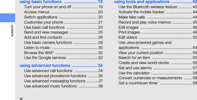 vicontentsusing basic functions  ............................ 19Turn your phone on and off ....................... 19Access menus  .......................................... 20Switch applications ................................... 20Customise your phone .............................. 21Use basic call functions  ............................ 23Send and view messages  ......................... 25Add and find contacts ............................... 28Use basic camera functions  ...................... 29Listen to music  ......................................... 30Browse the WAP  ...................................... 32Use the Google services  ...........................32using advanced functions  ..................... 34Use advanced call functions  ..................... 34Use advanced phonebook functions .........36Use advanced messaging functions .......... 37Use advanced music functions  ................. 38using tools and applications  ................. 42Use the Bluetooth wireless feature  ............ 42Activate the mobile tracker ........................ 44Make fake calls  ......................................... 44Record and play voice memos .................. 45Edit images ............................................... 46Print images .............................................. 49Edit videos ................................................ 50Use Java-powered games and applications .............................................. 54View your current position ......................... 55Search for an item  .................................... 55Create and view world clocks  ................... 56Set and use alarms  ................................... 57Use the calculator  ..................................... 58Convert currencies or measurements  .......58Set a countdown timer  ............................. 58