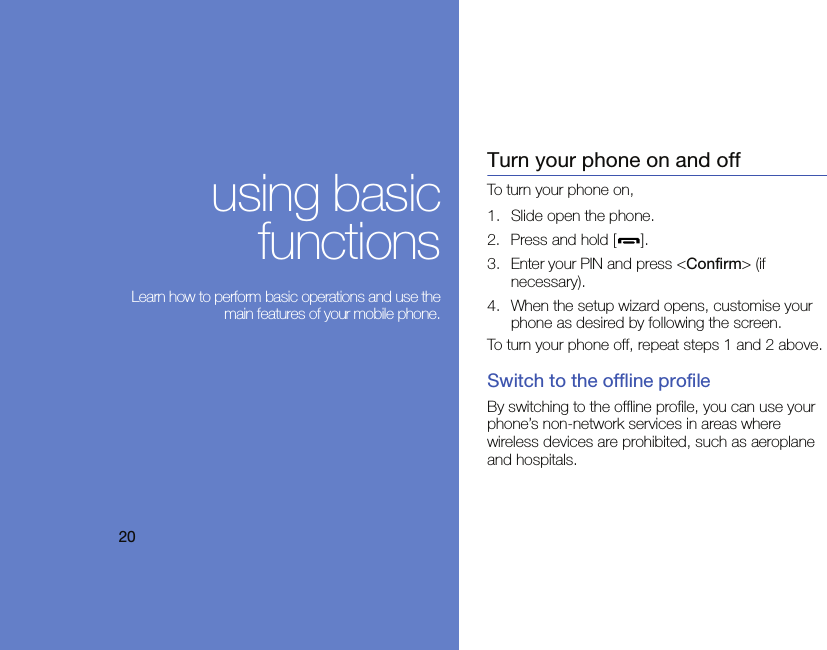 20using basicfunctions Learn how to perform basic operations and use themain features of your mobile phone.Turn your phone on and offTo turn your phone on,1. Slide open the phone.2. Press and hold [ ].3. Enter your PIN and press &lt;Confirm&gt; (if necessary).4. When the setup wizard opens, customise your phone as desired by following the screen.To turn your phone off, repeat steps 1 and 2 above.Switch to the offline profileBy switching to the offline profile, you can use your phone’s non-network services in areas where wireless devices are prohibited, such as aeroplane and hospitals.