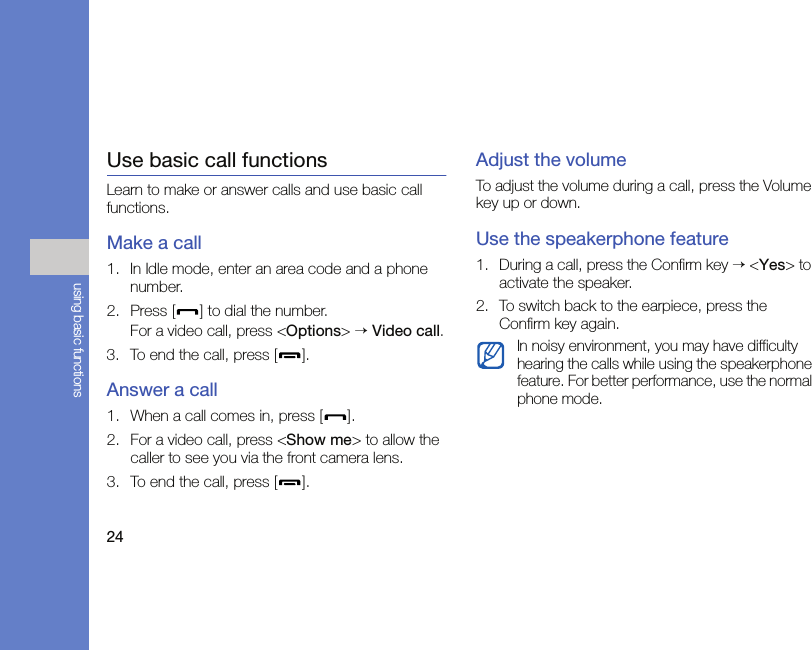 24using basic functionsUse basic call functionsLearn to make or answer calls and use basic call functions.Make a call1. In Idle mode, enter an area code and a phone number.2. Press [ ] to dial the number.For a video call, press &lt;Options&gt; → Video call.3. To end the call, press [ ]. Answer a call1. When a call comes in, press [ ].2. For a video call, press &lt;Show me&gt; to allow the caller to see you via the front camera lens.3. To end the call, press [ ].Adjust the volumeTo adjust the volume during a call, press the Volume key up or down.Use the speakerphone feature1. During a call, press the Confirm key → &lt;Yes&gt; to activate the speaker.2. To switch back to the earpiece, press the Confirm key again.In noisy environment, you may have difficulty hearing the calls while using the speakerphone feature. For better performance, use the normal phone mode.