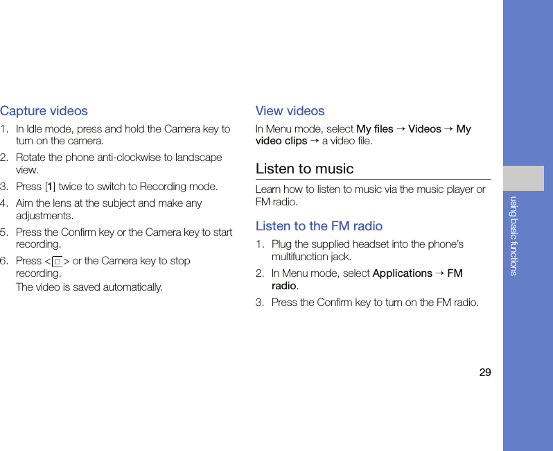 29using basic functionsCapture videos1. In Idle mode, press and hold the Camera key to turn on the camera.2. Rotate the phone anti-clockwise to landscape view.3. Press [1] twice to switch to Recording mode.4. Aim the lens at the subject and make any adjustments.5. Press the Confirm key or the Camera key to start recording.6. Press &lt; &gt; or the Camera key to stop recording. The video is saved automatically.View videosIn Menu mode, select My files → Videos → My video clips → a video file.Listen to musicLearn how to listen to music via the music player or FM radio.Listen to the FM radio1. Plug the supplied headset into the phone’s multifunction jack.2. In Menu mode, select Applications → FM radio.3. Press the Confirm key to turn on the FM radio.