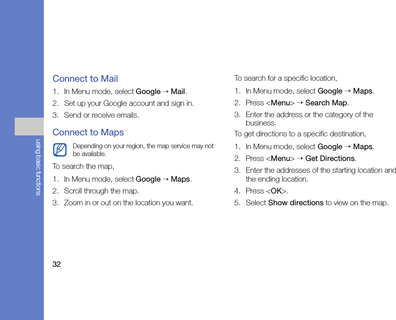 32using basic functionsConnect to Mail1. In Menu mode, select Google → Mail.2. Set up your Google account and sign in.3. Send or receive emails.Connect to MapsTo search the map,1. In Menu mode, select Google → Maps.2. Scroll through the map.3. Zoom in or out on the location you want.To search for a specific location,1. In Menu mode, select Google → Maps.2. Press &lt;Menu&gt; → Search Map.3. Enter the address or the category of the business.To get directions to a specific destination,1. In Menu mode, select Google → Maps.2. Press &lt;Menu&gt; → Get Directions.3. Enter the addresses of the starting location and the ending location.4. Press &lt;OK&gt;.5. Select Show directions to view on the map.Depending on your region, the map service may not be available.