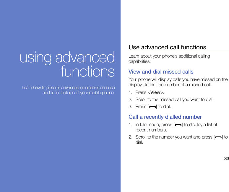 33using advancedfunctions Learn how to perform advanced operations and useadditional features of your mobile phone.Use advanced call functionsLearn about your phone’s additional calling capabilities. View and dial missed callsYour phone will display calls you have missed on the display. To dial the number of a missed call,1. Press &lt;View&gt;.2. Scroll to the missed call you want to dial.3. Press [ ] to dial.Call a recently dialled number1. In Idle mode, press [ ] to display a list of recent numbers.2. Scroll to the number you want and press [ ] to dial.