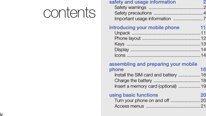 ivcontentssafety and usage information  2Safety warnings  .......................................... 2Safety precautions  ...................................... 4Important usage information  ....................... 7introducing your mobile phone  11Unpack ..................................................... 11Phone layout .............................................12Keys .........................................................13Display ......................................................14Icons ......................................................... 14assembling and preparing your mobile phone 16Install the SIM card and battery ................. 16Charge the battery  .................................... 18Insert a memory card (optional)  ................. 19using basic functions  20Turn your phone on and off ....................... 20Access menus  .......................................... 21