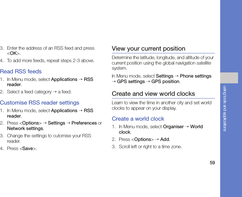 59using tools and applications3. Enter the address of an RSS feed and press &lt;OK&gt;.4. To add more feeds, repeat steps 2-3 above.Read RSS feeds1. In Menu mode, select Applications → RSS reader. 2. Select a feed category → a feed.Customise RSS reader settings1. In Menu mode, select Applications → RSS reader.2. Press &lt;Options&gt; → Settings → Preferences or Network settings.3. Change the settings to cutomise your RSS reader.4. Press &lt;Save&gt;.View your current positionDetermine the latitude, longitude, and altitude of your current position using the global navigation satellite system.In Menu mode, select Settings → Phone settings → GPS settings → GPS position.Create and view world clocksLearn to view the time in another city and set world clocks to appear on your display.Create a world clock1. In Menu mode, select Organiser → World clock.2. Press &lt;Options&gt; → Add.3. Scroll left or right to a time zone.