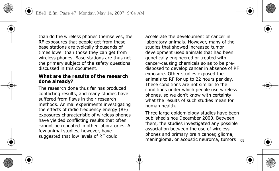 69than do the wireless phones themselves, the RF exposures that people get from these base stations are typically thousands of times lower than those they can get from wireless phones. Base stations are thus not the primary subject of the safety questions discussed in this document.What are the results of the research done already?The research done thus far has produced conflicting results, and many studies have suffered from flaws in their research methods. Animal experiments investigating the effects of radio frequency energy (RF) exposures characteristic of wireless phones have yielded conflicting results that often cannot be repeated in other laboratories. A few animal studies, however, have suggested that low levels of RF could accelerate the development of cancer in laboratory animals. However, many of the studies that showed increased tumor development used animals that had been genetically engineered or treated with cancer-causing chemicals so as to be pre-disposed to develop cancer in absence of RF exposure. Other studies exposed the animals to RF for up to 22 hours per day. These conditions are not similar to the conditions under which people use wireless phones, so we don&apos;t know with certainty what the results of such studies mean for human health.Three large epidemiology studies have been published since December 2000. Between them, the studies investigated any possible association between the use of wireless phones and primary brain cancer, glioma, meningioma, or acoustic neuroma, tumors E840-2.fm  Page 47  Monday, May 14, 2007  9:04 AM