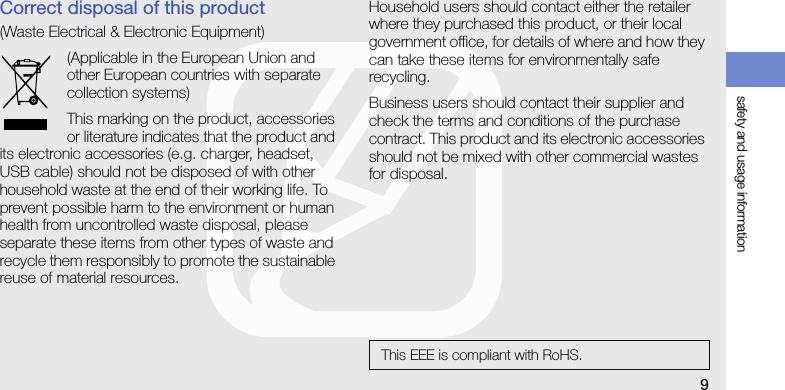 safety and usage information9Correct disposal of this product(Waste Electrical &amp; Electronic Equipment)(Applicable in the European Union and other European countries with separate collection systems)This marking on the product, accessories or literature indicates that the product and its electronic accessories (e.g. charger, headset, USB cable) should not be disposed of with other household waste at the end of their working life. To prevent possible harm to the environment or human health from uncontrolled waste disposal, please separate these items from other types of waste and recycle them responsibly to promote the sustainable reuse of material resources.Household users should contact either the retailer where they purchased this product, or their local government office, for details of where and how they can take these items for environmentally safe recycling. Business users should contact their supplier and check the terms and conditions of the purchase contract. This product and its electronic accessories should not be mixed with other commercial wastes for disposal.This EEE is compliant with RoHS.