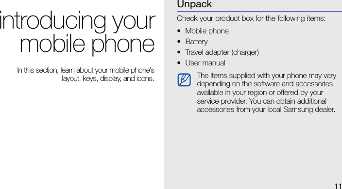 11introducing yourmobile phone In this section, learn about your mobile phone’slayout, keys, display, and icons.UnpackCheck your product box for the following items:• Mobile phone• Battery• Travel adapter (charger)• User manual The items supplied with your phone may vary depending on the software and accessories available in your region or offered by your service provider. You can obtain additional accessories from your local Samsung dealer.