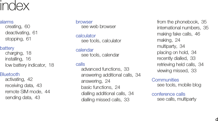 dindexalarmscreating, 60deactivating, 61stopping, 61batterycharging, 18installing, 16low battery indicator, 18Bluetoothactivating, 42receiving data, 43remote SIM mode, 44sending data, 43browsersee web browsercalculatorsee tools, calculatorcalendarsee tools, calendarcallsadvanced functions, 33answering additional calls, 34answering, 24basic functions, 24dialling additional calls, 34dialling missed calls, 33from the phonebook, 35international numbers, 35making fake calls, 46making, 24multiparty, 34placing on hold, 34recently dialled, 33retrieving held calls, 34viewing missed, 33Communitiessee tools, mobile blogconference callssee calls, multiparty