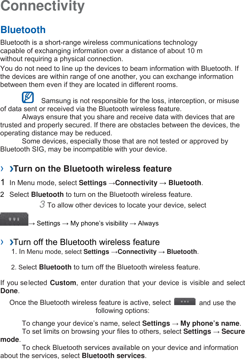 Connectivity Bluetooth Bluetooth is a short-range wireless communications technology capable of exchanging information over a distance of about 10 m without requiring a physical connection.   You do not need to line up the devices to beam information with Bluetooth. If the devices are within range of one another, you can exchange information between them even if they are located in different rooms.     Samsung is not responsible for the loss, interception, or misuse of data sent or received via the Bluetooth wireless feature.   Always ensure that you share and receive data with devices that are trusted and properly secured. If there are obstacles between the devices, the operating distance may be reduced.   Some devices, especially those that are not tested or approved by Bluetooth SIG, may be incompatible with your device.   ›  Turn on the Bluetooth wireless feature 1  In Menu mode, select Settings →Connectivity → Bluetooth. 2  Select Bluetooth to turn on the Bluetooth wireless feature.   3 To allow other devices to locate your device, select→ Settings → My phone’s visibility → Always ›  Turn off the Bluetooth wireless feature1. In Menu mode, select Settings →Connectivity → Bluetooth.2. Select Bluetooth to turn off the Bluetooth wireless feature.If you selected Custom, enter duration that your device is  visible and select Done.   Once the Bluetooth wireless feature is active, select  and use the following options: To change your device’s name, select Settings → My phone’s name.   To set limits on browsing your files to others, select Settings → Secure mode. To check Bluetooth services available on your device and information about the services, select Bluetooth services.   