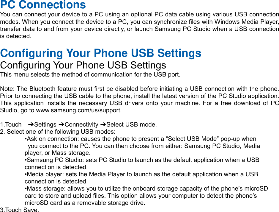 PC Connections You can connect your device to a PC using an optional PC data cable using various USB connection modes. When you connect the device to a PC, you can synchronize files with Windows Media Player, transfer data to and from your device directly, or launch Samsung PC Studio when a USB connection is detected. Configuring Your Phone USB Settings Configuring Your Phone USB Settings This menu selects the method of communication for the USB port. Note: The Bluetooth feature must first be disabled before initiating a USB connection with the phone. Prior to connecting the USB cable to the phone, install the latest version of the PC Studio application. This  application  installs  the  necessary  USB  drivers  onto  your  machine.  For  a  free download  of  PC Studio, go to www.samsung.com/us/support. 1.Touch    ➔ Settings ➔ Connectivity ➔ Select USB mode. 2. Select one of the following USB modes:•Ask on connection: causes the phone to present a “Select USB Mode” pop-up whenyou connect to the PC. You can then choose from either: Samsung PC Studio, Mediaplayer, or Mass storage. •Samsung PC Studio: sets PC Studio to launch as the default application when a USBconnection is detected. •Media player: sets the Media Player to launch as the default application when a USBconnection is detected. •Mass storage: allows you to utilize the onboard storage capacity of the phone’s microSDcard to store and upload files. This option allows your computer to detect the phone’s microSD card as a removable storage drive. 3.Touch Save.