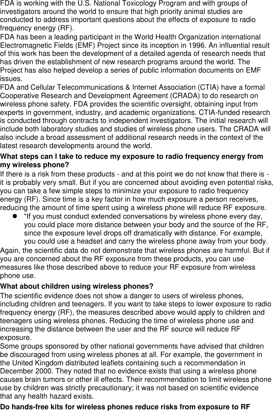 FDA is working with the U.S. National Toxicology Program and with groups of investigators around the world to ensure that high priority animal studies are conducted to address important questions about the effects of exposure to radio frequency energy (RF). FDA has been a leading participant in the World Health Organization international Electromagnetic Fields (EMF) Project since its inception in 1996. An influential result of this work has been the development of a detailed agenda of research needs that has driven the establishment of new research programs around the world. The Project has also helped develop a series of public information documents on EMF issues. FDA and Cellular Telecommunications &amp; Internet Association (CTIA) have a formal Cooperative Research and Development Agreement (CRADA) to do research on wireless phone safety. FDA provides the scientific oversight, obtaining input from experts in government, industry, and academic organizations. CTIA-funded research is conducted through contracts to independent investigators. The initial research will include both laboratory studies and studies of wireless phone users. The CRADA will also include a broad assessment of additional research needs in the context of the latest research developments around the world. What steps can I take to reduce my exposure to radio frequency energy from my wireless phone? If there is a risk from these products - and at this point we do not know that there is - it is probably very small. But if you are concerned about avoiding even potential risks, you can take a few simple steps to minimize your exposure to radio frequency energy (RF). Since time is a key factor in how much exposure a person receives, reducing the amount of time spent using a wireless phone will reduce RF exposure.  “If you must conduct extended conversations by wireless phone every day, you could place more distance between your body and the source of the RF, since the exposure level drops off dramatically with distance. For example, you could use a headset and carry the wireless phone away from your body. Again, the scientific data do not demonstrate that wireless phones are harmful. But if you are concerned about the RF exposure from these products, you can use measures like those described above to reduce your RF exposure from wireless phone use. What about children using wireless phones? The scientific evidence does not show a danger to users of wireless phones, including children and teenagers. If you want to take steps to lower exposure to radio frequency energy (RF), the measures described above would apply to children and teenagers using wireless phones. Reducing the time of wireless phone use and increasing the distance between the user and the RF source will reduce RF exposure. Some groups sponsored by other national governments have advised that children be discouraged from using wireless phones at all. For example, the government in the United Kingdom distributed leaflets containing such a recommendation in December 2000. They noted that no evidence exists that using a wireless phone causes brain tumors or other ill effects. Their recommendation to limit wireless phone use by children was strictly precautionary; it was not based on scientific evidence that any health hazard exists.   Do hands-free kits for wireless phones reduce risks from exposure to RF 