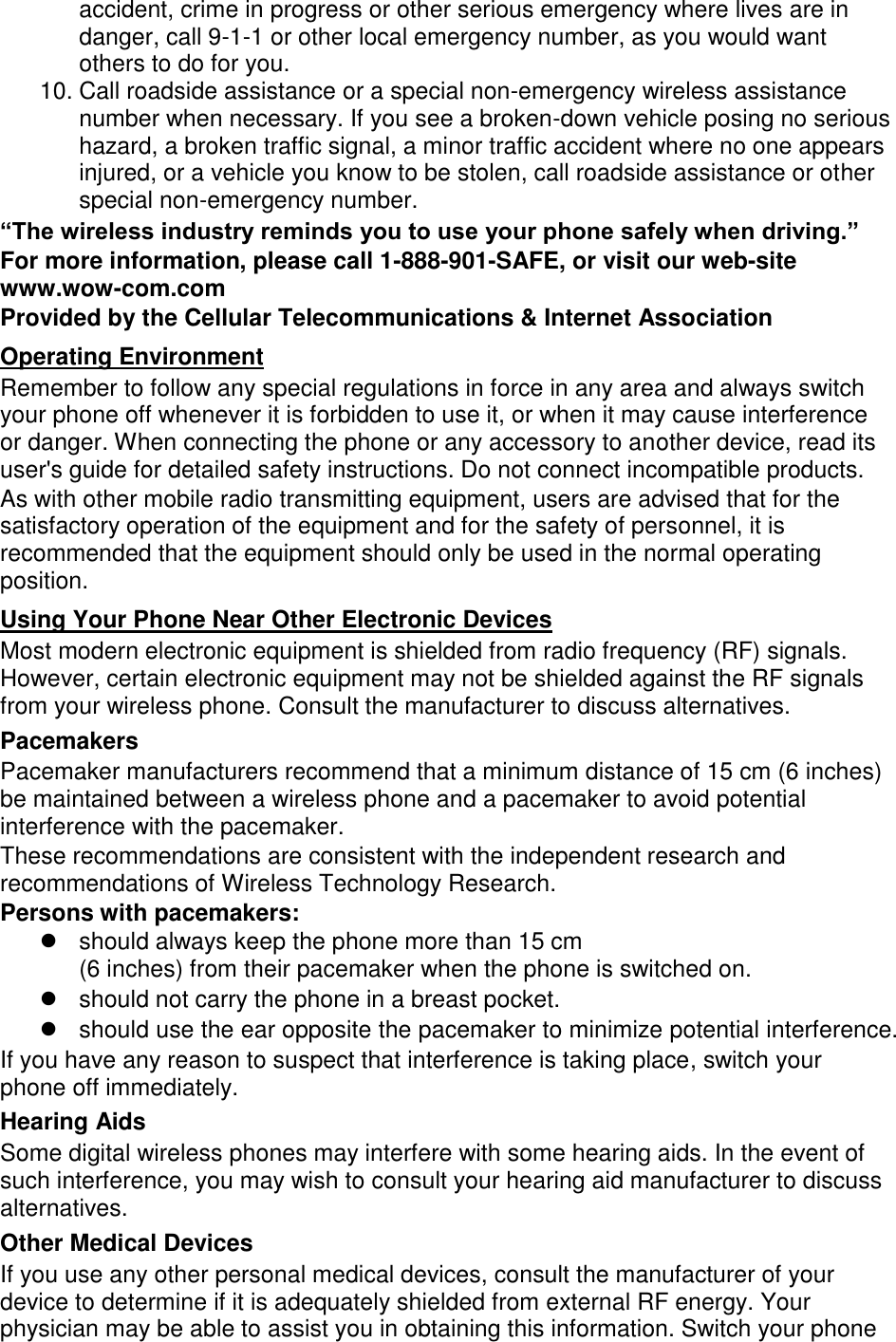 accident, crime in progress or other serious emergency where lives are in danger, call 9-1-1 or other local emergency number, as you would want others to do for you. 10. Call roadside assistance or a special non-emergency wireless assistance number when necessary. If you see a broken-down vehicle posing no serious hazard, a broken traffic signal, a minor traffic accident where no one appears injured, or a vehicle you know to be stolen, call roadside assistance or other special non-emergency number. “The wireless industry reminds you to use your phone safely when driving.” For more information, please call 1-888-901-SAFE, or visit our web-site www.wow-com.com Provided by the Cellular Telecommunications &amp; Internet Association Operating Environment Remember to follow any special regulations in force in any area and always switch your phone off whenever it is forbidden to use it, or when it may cause interference or danger. When connecting the phone or any accessory to another device, read its user&apos;s guide for detailed safety instructions. Do not connect incompatible products. As with other mobile radio transmitting equipment, users are advised that for the satisfactory operation of the equipment and for the safety of personnel, it is recommended that the equipment should only be used in the normal operating position. Using Your Phone Near Other Electronic Devices Most modern electronic equipment is shielded from radio frequency (RF) signals. However, certain electronic equipment may not be shielded against the RF signals from your wireless phone. Consult the manufacturer to discuss alternatives. Pacemakers Pacemaker manufacturers recommend that a minimum distance of 15 cm (6 inches) be maintained between a wireless phone and a pacemaker to avoid potential interference with the pacemaker. These recommendations are consistent with the independent research and recommendations of Wireless Technology Research. Persons with pacemakers:   should always keep the phone more than 15 cm   (6 inches) from their pacemaker when the phone is switched on.   should not carry the phone in a breast pocket.   should use the ear opposite the pacemaker to minimize potential interference. If you have any reason to suspect that interference is taking place, switch your phone off immediately. Hearing Aids Some digital wireless phones may interfere with some hearing aids. In the event of such interference, you may wish to consult your hearing aid manufacturer to discuss alternatives. Other Medical Devices If you use any other personal medical devices, consult the manufacturer of your device to determine if it is adequately shielded from external RF energy. Your physician may be able to assist you in obtaining this information. Switch your phone 