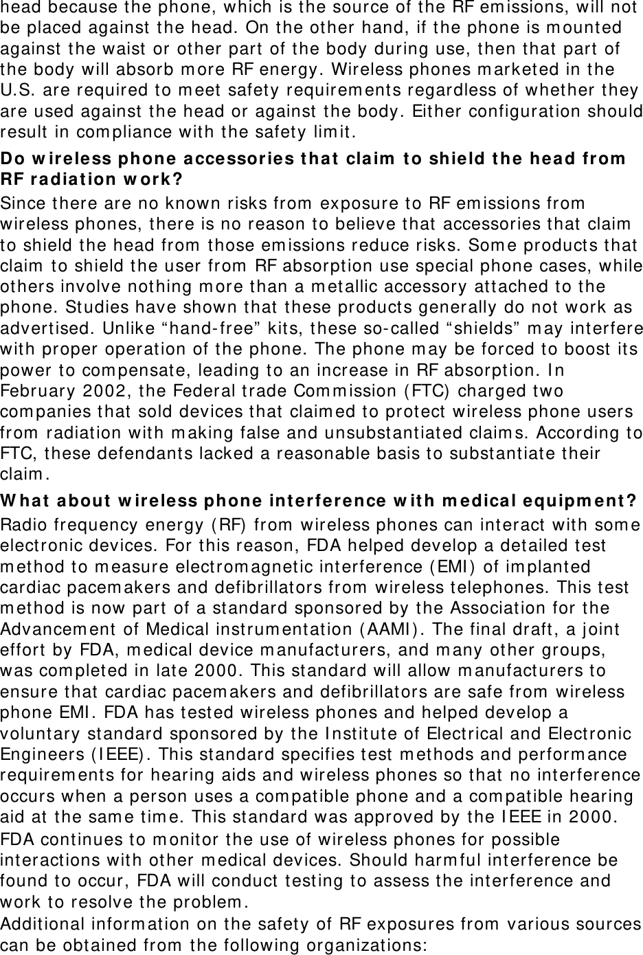 head because the phone, which is the source of the RF emissions, will not be placed against the head. On the other hand, if the phone is mounted against the waist or other part of the body during use, then that part of the body will absorb more RF energy. Wireless phones marketed in the U.S. are required to meet safety requirements regardless of whether they are used against the head or against the body. Either configuration should result in compliance with the safety limit. Do wireless phone accessories that claim to shield the head from RF radiation work? Since there are no known risks from exposure to RF emissions from wireless phones, there is no reason to believe that accessories that claim to shield the head from those emissions reduce risks. Some products that claim to shield the user from RF absorption use special phone cases, while others involve nothing more than a metallic accessory attached to the phone. Studies have shown that these products generally do not work as advertised. Unlike “hand-free” kits, these so-called “shields” may interfere with proper operation of the phone. The phone may be forced to boost its power to compensate, leading to an increase in RF absorption. In February 2002, the Federal trade Commission (FTC) charged two companies that sold devices that claimed to protect wireless phone users from radiation with making false and unsubstantiated claims. According to FTC, these defendants lacked a reasonable basis to substantiate their claim. What about wireless phone interference with medical equipment? Radio frequency energy (RF) from wireless phones can interact with some electronic devices. For this reason, FDA helped develop a detailed test method to measure electromagnetic interference (EMI) of implanted cardiac pacemakers and defibrillators from wireless telephones. This test method is now part of a standard sponsored by the Association for the Advancement of Medical instrumentation (AAMI). The final draft, a joint effort by FDA, medical device manufacturers, and many other groups, was completed in late 2000. This standard will allow manufacturers to ensure that cardiac pacemakers and defibrillators are safe from wireless phone EMI. FDA has tested wireless phones and helped develop a voluntary standard sponsored by the Institute of Electrical and Electronic Engineers (IEEE). This standard specifies test methods and performance requirements for hearing aids and wireless phones so that no interference occurs when a person uses a compatible phone and a compatible hearing aid at the same time. This standard was approved by the IEEE in 2000. FDA continues to monitor the use of wireless phones for possible interactions with other medical devices. Should harmful interference be found to occur, FDA will conduct testing to assess the interference and work to resolve the problem. Additional information on the safety of RF exposures from various sources can be obtained from the following organizations: 