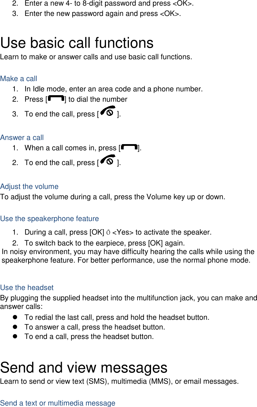 2. Enter a new 4- to 8-digit password and press &lt;OK&gt;. 3. Enter the new password again and press &lt;OK&gt;.  Use basic call functions Learn to make or answer calls and use basic call functions.  Make a call 1. In Idle mode, enter an area code and a phone number. 2. Press [ ] to dial the number 3. To end the call, press [ ].    Answer a call 1. When a call comes in, press [ ]. 2. To end the call, press [ ].  Adjust the volume To adjust the volume during a call, press the Volume key up or down.  Use the speakerphone feature 1. During a call, press [OK] Õ &lt;Yes&gt; to activate the speaker. 2. To switch back to the earpiece, press [OK] again. In noisy environment, you may have difficulty hearing the calls while using the speakerphone feature. For better performance, use the normal phone mode.  Use the headset By plugging the supplied headset into the multifunction jack, you can make and answer calls:  To redial the last call, press and hold the headset button.  To answer a call, press the headset button.  To end a call, press the headset button.  Send and view messages Learn to send or view text (SMS), multimedia (MMS), or email messages.  Send a text or multimedia message 