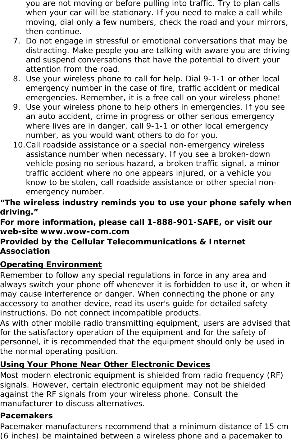 you are not moving or before pulling into traffic. Try to plan calls when your car will be stationary. If you need to make a call while moving, dial only a few numbers, check the road and your mirrors, then continue. 7. Do not engage in stressful or emotional conversations that may be distracting. Make people you are talking with aware you are driving and suspend conversations that have the potential to divert your attention from the road. 8. Use your wireless phone to call for help. Dial 9-1-1 or other local emergency number in the case of fire, traffic accident or medical emergencies. Remember, it is a free call on your wireless phone! 9. Use your wireless phone to help others in emergencies. If you see an auto accident, crime in progress or other serious emergency where lives are in danger, call 9-1-1 or other local emergency number, as you would want others to do for you. 10. Call roadside assistance or a special non-emergency wireless assistance number when necessary. If you see a broken-down vehicle posing no serious hazard, a broken traffic signal, a minor traffic accident where no one appears injured, or a vehicle you know to be stolen, call roadside assistance or other special non-emergency number. “The wireless industry reminds you to use your phone safely when driving.” For more information, please call 1-888-901-SAFE, or visit our web-site www.wow-com.com Provided by the Cellular Telecommunications &amp; Internet Association Remember to follow any special regulations in force in any area and always switch your phone off whenever it is forbidden to use it, or when it may cause interference or danger. When connecting the phone or any accessory to another device, read its user&apos;s guide for detailed safety instructions. Do not connect incompatible products. Operating Environment As with other mobile radio transmitting equipment, users are advised that for the satisfactory operation of the equipment and for the safety of personnel, it is recommended that the equipment should only be used in the normal operating position. Most modern electronic equipment is shielded from radio frequency (RF) signals. However, certain electronic equipment may not be shielded against the RF signals from your wireless phone. Consult the manufacturer to discuss alternatives. Using Your Phone Near Other Electronic Devices Pacemakers Pacemaker manufacturers recommend that a minimum distance of 15 cm (6 inches) be maintained between a wireless phone and a pacemaker to 