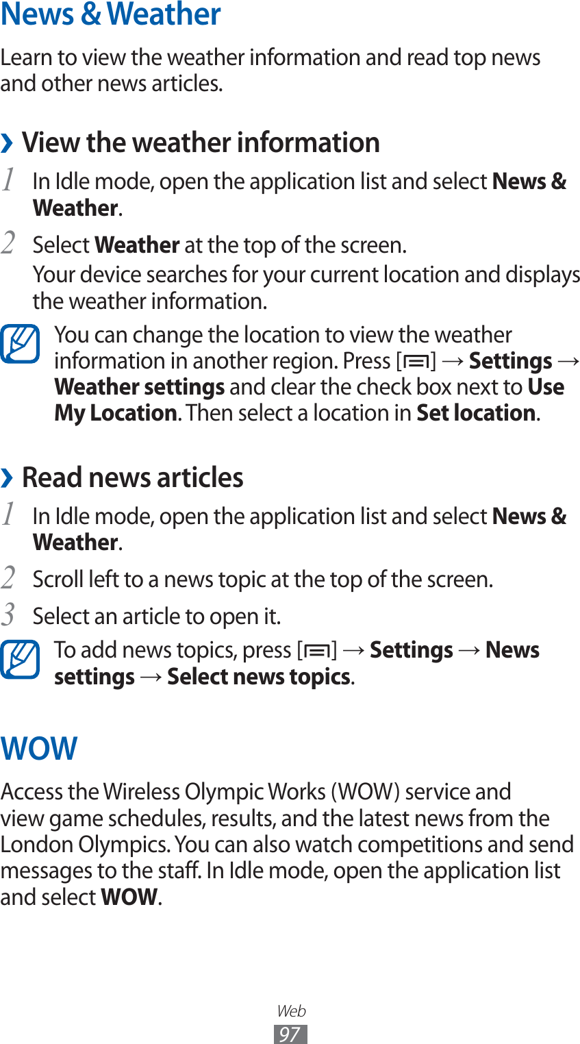 Web97News &amp; WeatherLearn to view the weather information and read top news and other news articles.View the weather information ›In Idle mode, open the application list and select 1 News &amp; Weather.Select 2 Weather at the top of the screen.Your device searches for your current location and displays the weather information.You can change the location to view the weather information in another region. Press [ ] → Settings → Weather settings and clear the check box next to Use My Location. Then select a location in Set location.Read news articles ›In Idle mode, open the application list and select 1 News &amp; Weather.Scroll left to a news topic at the top of the screen.2 Select an article to open it.3 To add news topics, press [ ] → Settings → News settings → Select news topics.WOWAccess the Wireless Olympic Works (WOW) service and view game schedules, results, and the latest news from the London Olympics. You can also watch competitions and send messages to the staff. In Idle mode, open the application list and select WOW.
