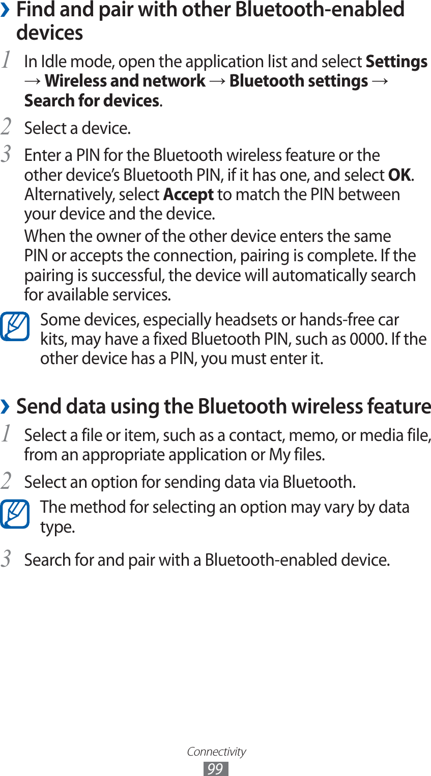 Connectivity99Find and pair with other Bluetooth-enabled  ›devicesIn Idle mode, open the application list and select 1 Settings → Wireless and network → Bluetooth settings → Search for devices.Select a device.2 Enter a PIN for the Bluetooth wireless feature or the 3 other device’s Bluetooth PIN, if it has one, and select OK. Alternatively, select Accept to match the PIN between your device and the device.When the owner of the other device enters the same PIN or accepts the connection, pairing is complete. If the pairing is successful, the device will automatically search for available services.Some devices, especially headsets or hands-free car kits, may have a fixed Bluetooth PIN, such as 0000. If the other device has a PIN, you must enter it.Send data using the Bluetooth wireless feature ›Select a file or item, such as a contact, memo, or media file, 1 from an appropriate application or My files.Select an option for sending data via Bluetooth.2 The method for selecting an option may vary by data type.Search for and pair with a Bluetooth-enabled device.3 