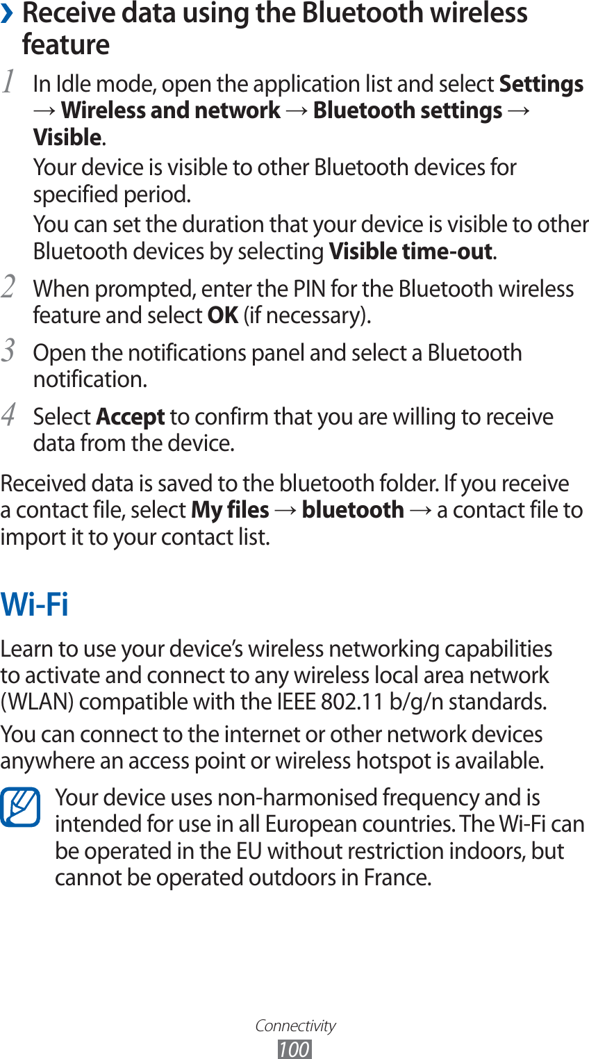 Connectivity100 ›Receive data using the Bluetooth wireless featureIn Idle mode, open the application list and select 1 Settings → Wireless and network → Bluetooth settings → Visible.Your device is visible to other Bluetooth devices for specified period.You can set the duration that your device is visible to other Bluetooth devices by selecting Visible time-out.When prompted, enter the PIN for the Bluetooth wireless 2 feature and select OK (if necessary).Open the notifications panel and select a Bluetooth 3 notification.Select 4 Accept to confirm that you are willing to receive data from the device.Received data is saved to the bluetooth folder. If you receive a contact file, select My files → bluetooth → a contact file to import it to your contact list.Wi-FiLearn to use your device’s wireless networking capabilities to activate and connect to any wireless local area network (WLAN) compatible with the IEEE 802.11 b/g/n standards.You can connect to the internet or other network devices anywhere an access point or wireless hotspot is available.Your device uses non-harmonised frequency and is intended for use in all European countries. The Wi-Fi can be operated in the EU without restriction indoors, but cannot be operated outdoors in France.